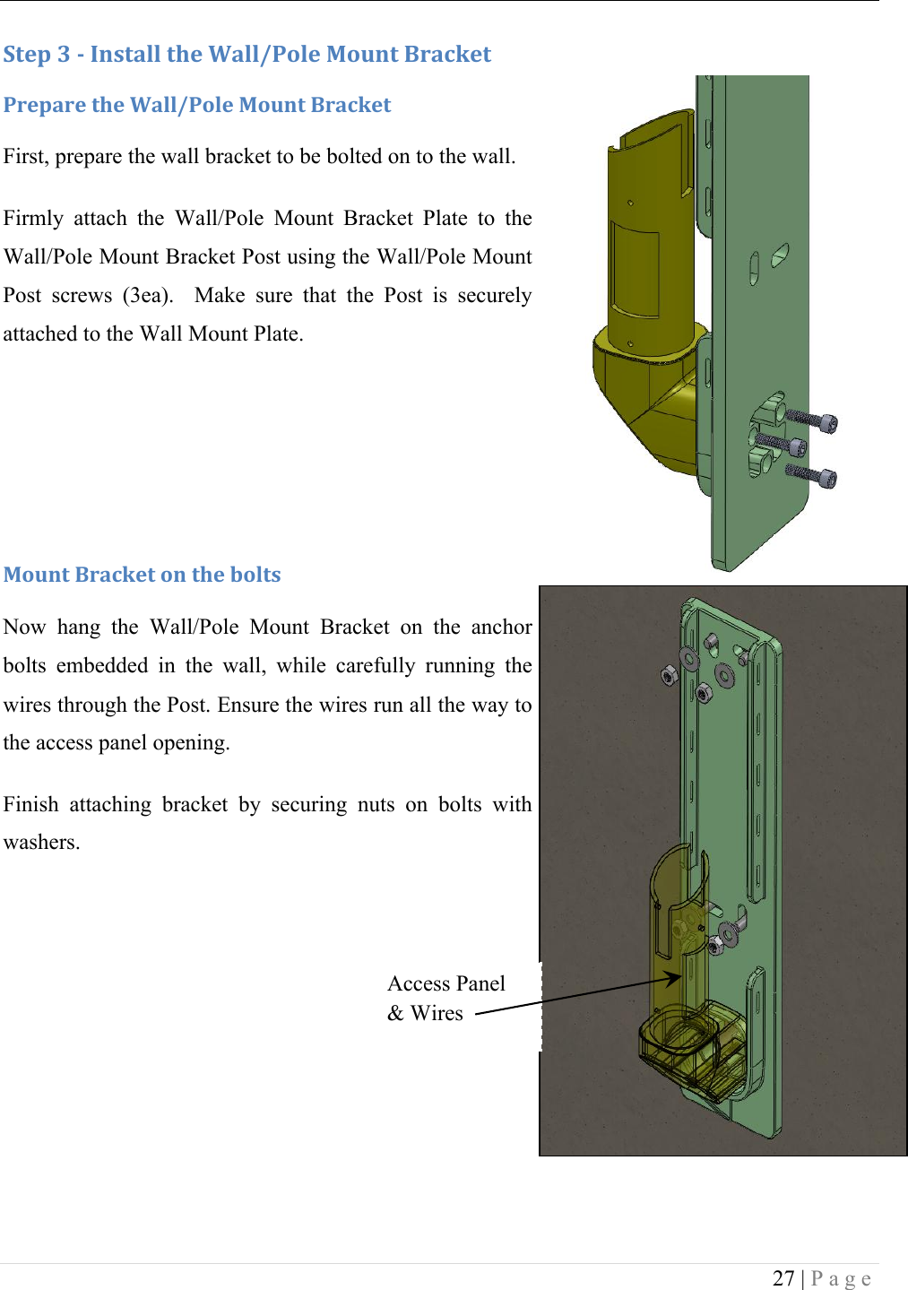  27 | Page     :+&amp;1!N!/!C*,+#%%!+9&amp;!2#%%W-'%&amp;!F'G*+!X.#4J&amp;+!-.&amp;1#.&amp;!+9&amp;!2#%%W-'%&amp;!F'G*+!X.#4J&amp;+!First, prepare the wall bracket to be bolted on to the wall.  Firmly  attach  the  Wall/Pole  Mount  Bracket  Plate  to  the Wall/Pole Mount Bracket Post using the Wall/Pole Mount Post  screws  (3ea).    Make  sure  that  the  Post  is  securely attached to the Wall Mount Plate.    F'G*+!X.#4J&amp;+!'*!+9&amp;!$'%+,!Now  hang  the  Wall/Pole  Mount  Bracket  on  the  anchor bolts  embedded  in  the  wall,  while  carefully  running  the wires through the Post. Ensure the wires run all the way to the access panel opening. Finish  attaching  bracket  by  securing  nuts  on  bolts  with washers. !! !Access Panel &amp; Wires 