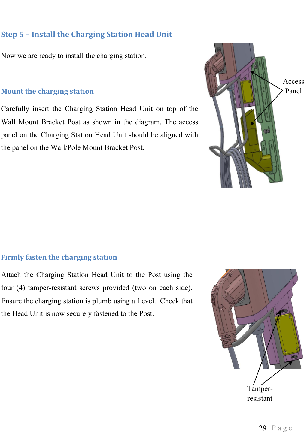  29 | Page   :+&amp;1!S!L!C*,+#%%!+9&amp;!)9#.30*3!:+#+0'*!T&amp;#5!O*0+!Now we are ready to install the charging station. !F'G*+!+9&amp;!49#.30*3!,+#+0'*!Carefully  insert  the  Charging  Station  Head  Unit  on  top  of  the Wall  Mount  Bracket  Post  as  shown  in  the  diagram.  The  access panel on the Charging Station Head Unit should be aligned with the panel on the Wall/Pole Mount Bracket Post.        U0.D%V!(#,+&amp;*!+9&amp;!49#.30*3!,+#+0'*!Attach  the  Charging  Station  Head  Unit  to  the  Post  using  the four  (4)  tamper-resistant  screws  provided  (two  on  each  side). Ensure the charging station is plumb using a Level.  Check that the Head Unit is now securely fastened to the Post.     Tamper-resistant Screws Access Panel 