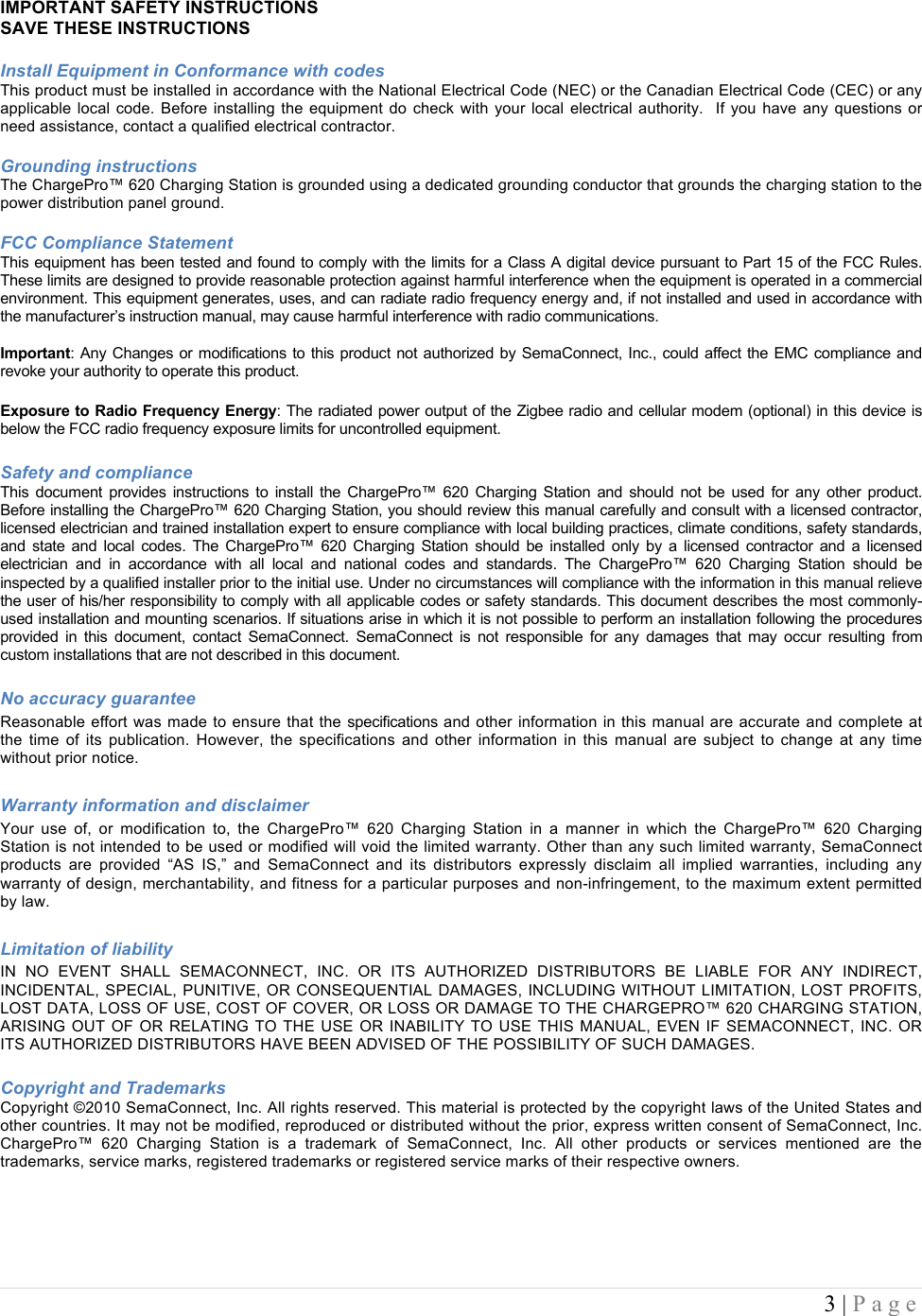  3 | Page  IMPORTANT SAFETY INSTRUCTIONS SAVE THESE INSTRUCTIONS  Install Equipment in Conformance with codes This product must be installed in accordance with the National Electrical Code (NEC) or the Canadian Electrical Code (CEC) or any applicable local code.  Before  installing  the  equipment  do  check with  your  local electrical authority.  If you  have  any  questions  or need assistance, contact a qualified electrical contractor.  Grounding instructions  The ChargePro&trade; 620 Charging Station is grounded using a dedicated grounding conductor that grounds the charging station to the power distribution panel ground.  FCC Compliance Statement  This equipment has been tested and found to comply with the limits for a Class A digital device pursuant to Part 15 of the FCC Rules. These limits are designed to provide reasonable protection against harmful interference when the equipment is operated in a commercial environment. This equipment generates, uses, and can radiate radio frequency energy and, if not installed and used in accordance with the manufacturer&rsquo;s instruction manual, may cause harmful interference with radio communications.  Important:  Any  Changes  or  modifications to  this product  not  authorized  by SemaConnect,  Inc., could  affect  the  EMC  compliance  and revoke your authority to operate this product.  Exposure to Radio Frequency Energy: The radiated power output of the Zigbee radio and cellular modem (optional) in this device is below the FCC radio frequency exposure limits for uncontrolled equipment.   Safety and compliance  This  document  provides  instructions  to  install  the  ChargePro&trade;  620  Charging  Station  and  should  not  be  used  for  any  other  product. Before installing the ChargePro&trade; 620 Charging Station, you should review this manual carefully and consult with a licensed contractor, licensed electrician and trained installation expert to ensure compliance with local building practices, climate conditions, safety standards, and  state  and  local  codes.  The  ChargePro&trade;  620  Charging  Station  should  be  installed  only  by  a  licensed  contractor  and  a  licensed electrician  and  in  accordance  with  all  local  and  national  codes  and  standards.  The  ChargePro&trade;  620  Charging  Station  should  be inspected by a qualified installer prior to the initial use. Under no circumstances will compliance with the information in this manual relieve the user of his/her responsibility to comply with all applicable codes or safety standards. This document describes the most commonly-used installation and mounting scenarios. If situations arise in which it is not possible to perform an installation following the procedures provided  in  this  document,  contact  SemaConnect.  SemaConnect  is  not  responsible  for  any  damages  that  may  occur  resulting  from custom installations that are not described in this document.  No accuracy guarantee  Reasonable effort was made to ensure that the specifications and other information in this manual are accurate and complete at the  time  of  its  publication.  However,  the  specifications  and  other  information  in  this  manual  are  subject  to  change  at  any  time without prior notice.  Warranty information and disclaimer  Your  use  of,  or  modification  to,  the  ChargePro&trade;  620  Charging  Station  in  a  manner  in  which  the  ChargePro&trade;  620  Charging Station is not intended to be used or modified will void the limited warranty. Other than any such limited warranty, SemaConnect products  are  provided  &ldquo;AS  IS,&rdquo;  and  SemaConnect  and  its  distributors  expressly  disclaim  all  implied  warranties,  including  any warranty of design, merchantability, and fitness for a particular purposes and non-infringement, to the maximum extent permitted by law.  Limitation of liability  IN  NO  EVENT  SHALL  SEMACONNECT,  INC.  OR  ITS  AUTHORIZED  DISTRIBUTORS  BE  LIABLE  FOR  ANY  INDIRECT, INCIDENTAL, SPECIAL, PUNITIVE, OR CONSEQUENTIAL DAMAGES, INCLUDING WITHOUT LIMITATION, LOST PROFITS, LOST DATA, LOSS OF USE, COST OF COVER, OR LOSS OR DAMAGE TO THE CHARGEPRO&trade; 620 CHARGING STATION, ARISING OUT  OF OR RELATING TO  THE  USE OR INABILITY TO USE THIS MANUAL, EVEN  IF SEMACONNECT, INC. OR ITS AUTHORIZED DISTRIBUTORS HAVE BEEN ADVISED OF THE POSSIBILITY OF SUCH DAMAGES.  Copyright and Trademarks Copyright &copy;2010 SemaConnect, Inc. All rights reserved. This material is protected by the copyright laws of the United States and other countries. It may not be modified, reproduced or distributed without the prior, express written consent of SemaConnect, Inc. ChargePro&trade;  620  Charging  Station  is  a  trademark  of  SemaConnect,  Inc.  All  other  products  or  services  mentioned  are  the trademarks, service marks, registered trademarks or registered service marks of their respective owners.  !! !