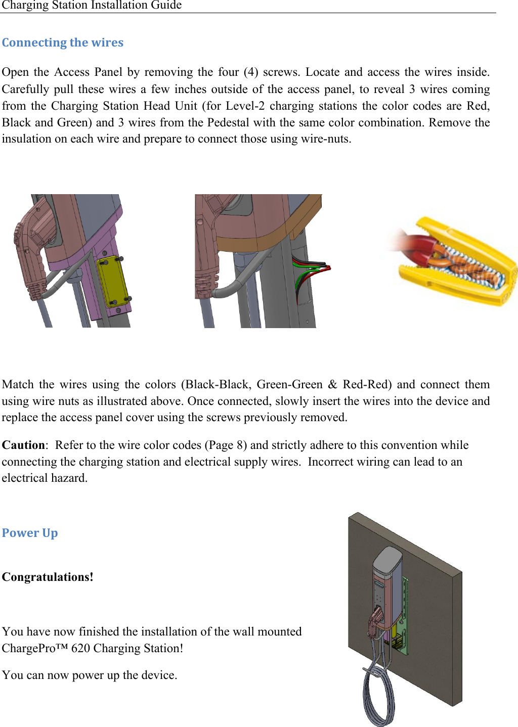 Charging Station Installation Guide   )'**&amp;4+0*3!+9&amp;!I0.&amp;,!Open  the  Access  Panel  by  removing  the  four  (4)  screws.  Locate  and  access  the  wires  inside. Carefully pull these  wires  a few  inches  outside of  the  access panel, to  reveal  3 wires  coming from  the  Charging  Station  Head  Unit  (for  Level-2  charging  stations  the  color  codes  are  Red, Black and Green) and 3 wires from the Pedestal with the same color combination. Remove the insulation on each wire and prepare to connect those using wire-nuts.          Match  the  wires  using  the  colors  (Black-Black,  Green-Green  &amp;  Red-Red)  and  connect  them using wire nuts as illustrated above. Once connected, slowly insert the wires into the device and replace the access panel cover using the screws previously removed. Caution:  Refer to the wire color codes (Page 8) and strictly adhere to this convention while connecting the charging station and electrical supply wires.  Incorrect wiring can lead to an electrical hazard.   -'I&amp;.!O1! Congratulations!  You have now finished the installation of the wall mounted ChargePro&trade; 620 Charging Station!  You can now power up the device. 