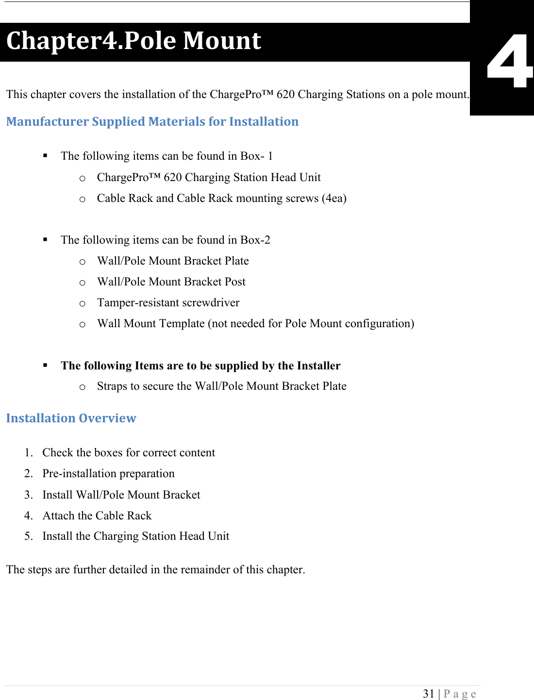  31 | Page  )9#1+&amp;.AE-'%&amp;!F'G*+! This chapter covers the installation of the ChargePro&trade; 620 Charging Stations on a pole mount. F#*G(#4+G.&amp;.!:G11%0&amp;5!F#+&amp;.0#%,!('.!C*,+#%%#+0'*!! The following items can be found in Box- 1 o ChargePro&trade; 620 Charging Station Head Unit o Cable Rack and Cable Rack mounting screws (4ea)  ! The following items can be found in Box-2 o Wall/Pole Mount Bracket Plate o Wall/Pole Mount Bracket Post o Tamper-resistant screwdriver o Wall Mount Template (not needed for Pole Mount configuration)  ! The following Items are to be supplied by the Installer o Straps to secure the Wall/Pole Mount Bracket Plate C*,+#%%#+0'*!H7&amp;.70&amp;I!!1. Check the boxes for correct content 2. Pre-installation preparation 3. Install Wall/Pole Mount Bracket  4. Attach the Cable Rack 5. Install the Charging Station Head Unit The steps are further detailed in the remainder of this chapter. 4 