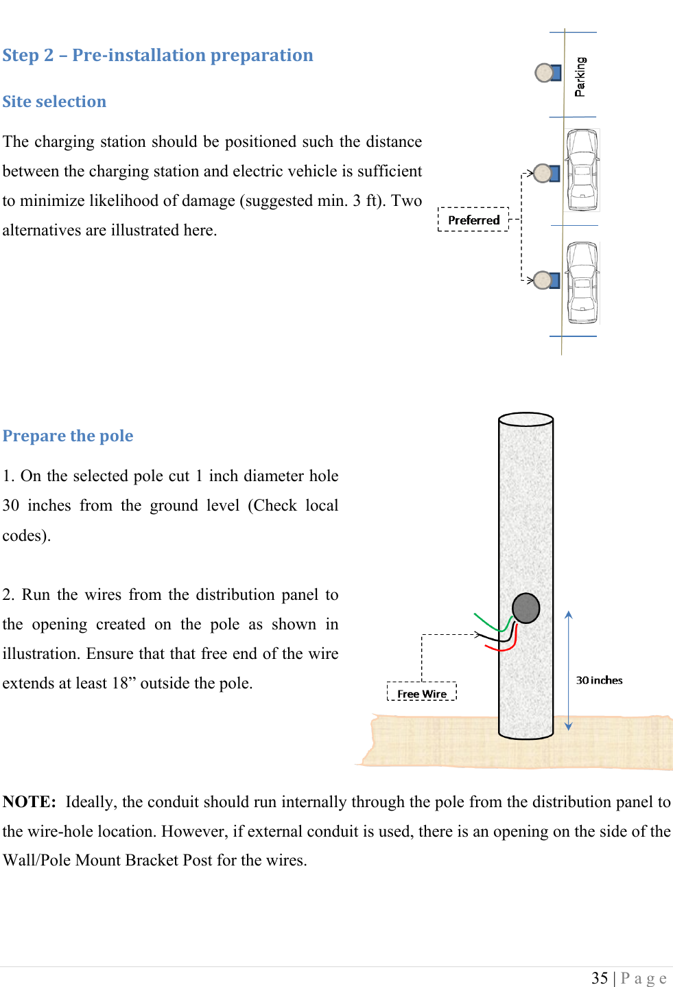  35 | Page  :+&amp;1!<!L!-.&amp;/0*,+#%%#+0'*!1.&amp;1#.#+0'*!:0+&amp;!,&amp;%&amp;4+0'*!The charging station should be positioned such the distance between the charging station and electric vehicle is sufficient to minimize likelihood of damage (suggested min. 3 ft). Two alternatives are illustrated here.    !-.&amp;1#.&amp;!+9&amp;!1'%&amp;!1. On the selected pole cut 1 inch diameter hole 30  inches  from  the  ground  level  (Check  local codes).  2.  Run  the  wires  from  the  distribution  panel  to the  opening  created  on  the  pole  as  shown  in illustration. Ensure that that free end of the wire extends at least 18&rdquo; outside the pole.    NOTE:  Ideally, the conduit should run internally through the pole from the distribution panel to the wire-hole location. However, if external conduit is used, there is an opening on the side of the Wall/Pole Mount Bracket Post for the wires.  !