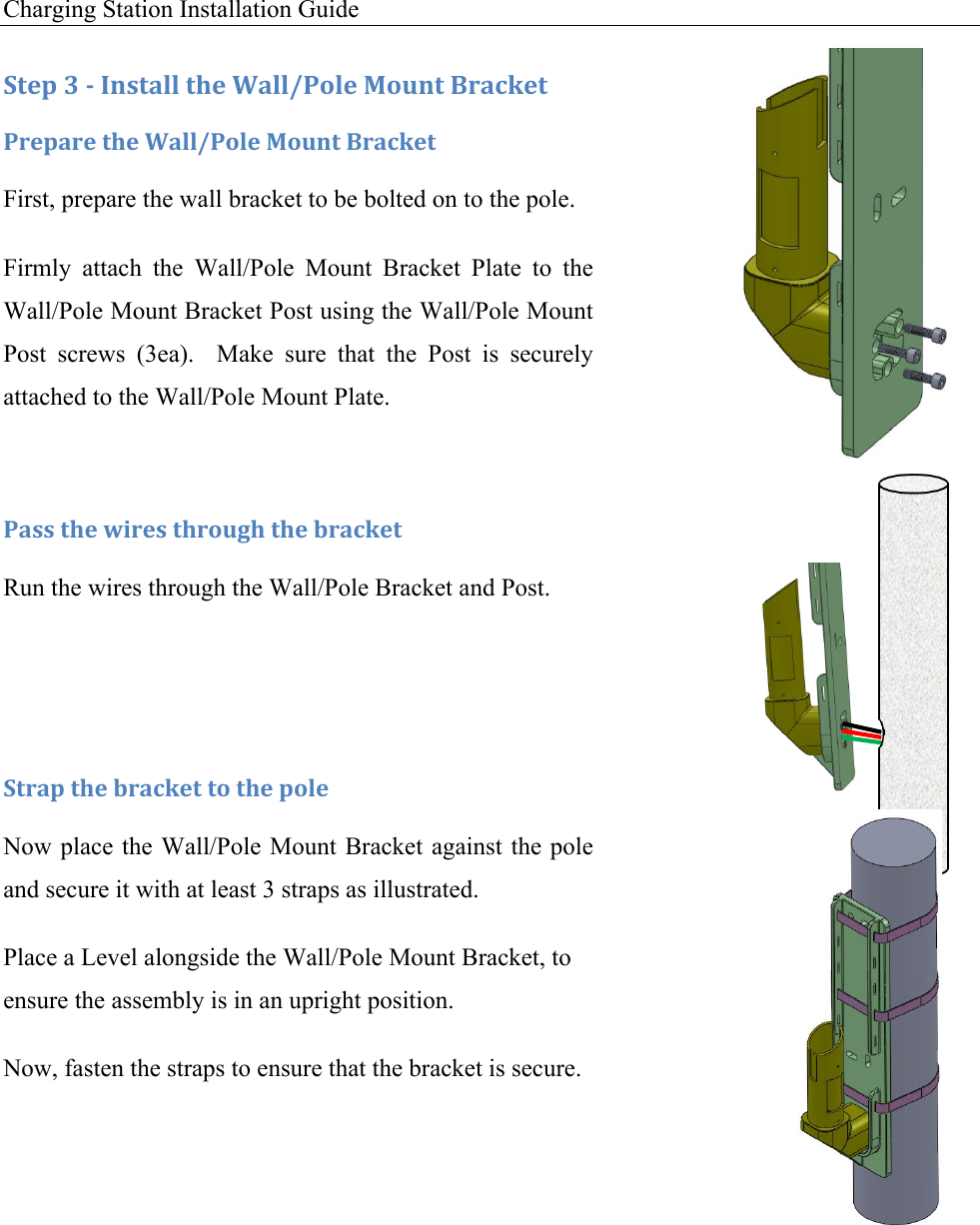 Charging Station Installation Guide      :+&amp;1!N!/!C*,+#%%!+9&amp;!2#%%W-'%&amp;!F'G*+!X.#4J&amp;+!-.&amp;1#.&amp;!+9&amp;!2#%%W-'%&amp;!F'G*+!X.#4J&amp;+!First, prepare the wall bracket to be bolted on to the pole.  Firmly  attach  the  Wall/Pole  Mount  Bracket  Plate  to  the Wall/Pole Mount Bracket Post using the Wall/Pole Mount Post  screws  (3ea).    Make  sure  that  the  Post  is  securely attached to the Wall/Pole Mount Plate.  -#,,!+9&amp;!I0.&amp;,!+9.'G39!+9&amp;!$.#4J&amp;+!Run the wires through the Wall/Pole Bracket and Post.   :+.#1!+9&amp;!$.#4J&amp;+!+'!+9&amp;!1'%&amp;!Now place the Wall/Pole Mount Bracket against the pole and secure it with at least 3 straps as illustrated. Place a Level alongside the Wall/Pole Mount Bracket, to ensure the assembly is in an upright position. Now, fasten the straps to ensure that the bracket is secure. !!!