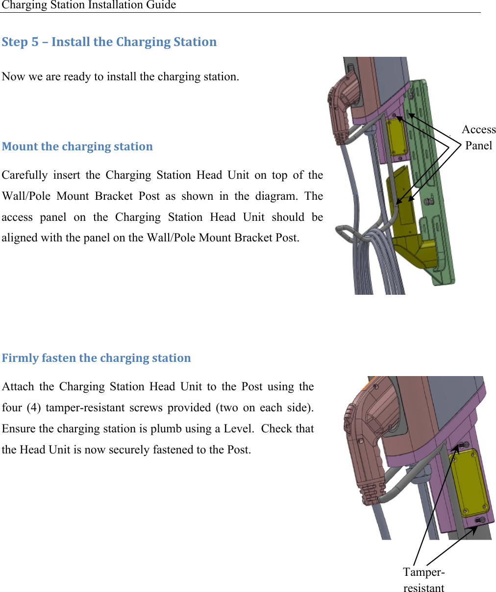 Charging Station Installation Guide   :+&amp;1!S!L!C*,+#%%!+9&amp;!)9#.30*3!:+#+0'*!Now we are ready to install the charging station. !F'G*+!+9&amp;!49#.30*3!,+#+0'*!Carefully  insert  the  Charging  Station  Head  Unit  on  top  of  the Wall/Pole  Mount  Bracket  Post  as  shown  in  the  diagram.  The access  panel  on  the  Charging  Station  Head  Unit  should  be aligned with the panel on the Wall/Pole Mount Bracket Post.    !U0.D%V!(#,+&amp;*!+9&amp;!49#.30*3!,+#+0'*!Attach  the  Charging  Station  Head  Unit  to  the  Post  using  the four  (4)  tamper-resistant  screws  provided  (two  on  each  side). Ensure the charging station is plumb using a Level.  Check that the Head Unit is now securely fastened to the Post.     Access Panel Access Panel Tamper-resistant Screws 