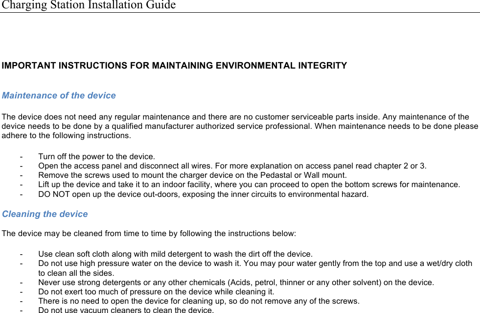 Charging Station Installation Guide    IMPORTANT INSTRUCTIONS FOR MAINTAINING ENVIRONMENTAL INTEGRITY ! Maintenance of the device  The device does not need any regular maintenance and there are no customer serviceable parts inside. Any maintenance of the device needs to be done by a qualified manufacturer authorized service professional. When maintenance needs to be done please adhere to the following instructions.  -  Turn off the power to the device. -  Open the access panel and disconnect all wires. For more explanation on access panel read chapter 2 or 3. -  Remove the screws used to mount the charger device on the Pedastal or Wall mount. -  Lift up the device and take it to an indoor facility, where you can proceed to open the bottom screws for maintenance. -  DO NOT open up the device out-doors, exposing the inner circuits to environmental hazard. !Cleaning the device  The device may be cleaned from time to time by following the instructions below:  -  Use clean soft cloth along with mild detergent to wash the dirt off the device. -  Do not use high pressure water on the device to wash it. You may pour water gently from the top and use a wet/dry cloth to clean all the sides. -  Never use strong detergents or any other chemicals (Acids, petrol, thinner or any other solvent) on the device. -  Do not exert too much of pressure on the device while cleaning it. -  There is no need to open the device for cleaning up, so do not remove any of the screws. -  Do not use vacuum cleaners to clean the device.  