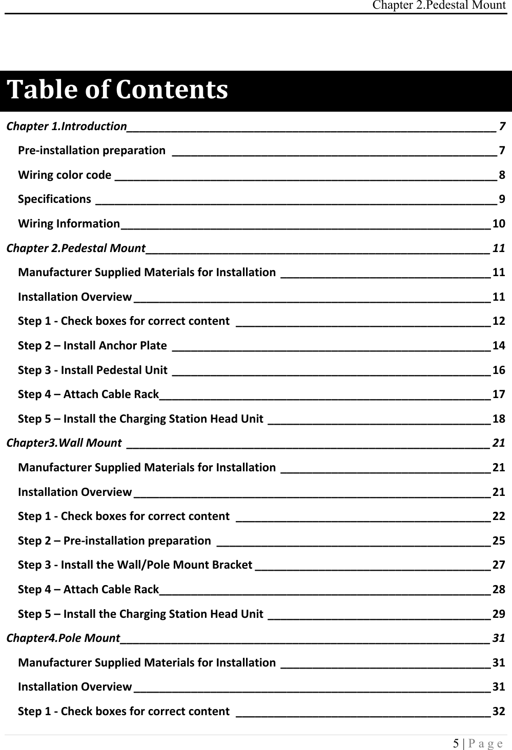 Chapter 2.Pedestal Mount 5 | Page   "#$%&amp;!'(!)'*+&amp;*+,!Chapter(1.Introduction(__________________________________________________________(7!Pre$installation,preparation, ___________________________________________________,7!Wiring,color,code,____________________________________________________________,8!Specifications,_______________________________________________________________,9!Wiring,Information,__________________________________________________________,10!Chapter(2.Pedestal(Mount(______________________________________________________(11!Manufacturer,Supplied,Materials,for,Installation,_________________________________,11!Installation,Overview,________________________________________________________,11!Step,1,$,Check,boxes,for,correct,content, ________________________________________,12!Step,2,&ndash;,Install,Anchor,Plate, __________________________________________________,14!Step,3,$,Install,Pedestal,Unit, __________________________________________________,16!Step,4,&ndash;,Attach,Cable,Rack,____________________________________________________,17!Step,5,&ndash;,Install,the,Charging,Station,Head,Unit,___________________________________,18!Chapter3.Wall(Mount( _________________________________________________________(21!Manufacturer,Supplied,Materials,for,Installation,_________________________________,21!Installation,Overview,________________________________________________________,21!Step,1,$,Check,boxes,for,correct,content, ________________________________________,22!Step,2,&ndash;,Pre$installation,preparation, ___________________________________________,25!Step,3,$,Install,the,Wall/Pole,Mount,Bracket,_____________________________________,27!Step,4,&ndash;,Attach,Cable,Rack,____________________________________________________,28!Step,5,&ndash;,Install,the,Charging,Station,Head,Unit,___________________________________,29!Chapter4.Pole(Mount(__________________________________________________________(31!Manufacturer,Supplied,Materials,for,Installation,_________________________________,31!Installation,Overview,________________________________________________________,31!Step,1,$,Check,boxes,for,correct,content, ________________________________________,32!