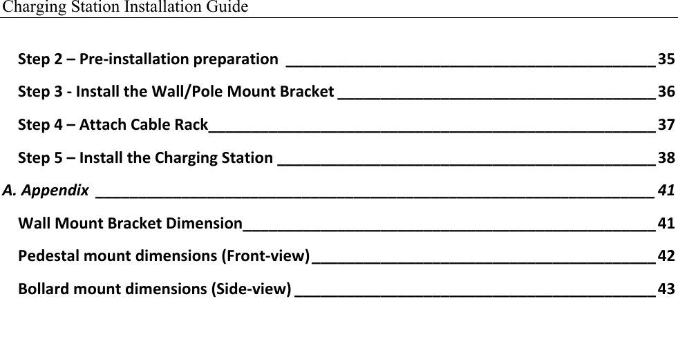 Charging Station Installation Guide   Step,2,&ndash;,Pre$installation,preparation, ___________________________________________,35!Step,3,$,Install,the,Wall/Pole,Mount,Bracket,_____________________________________,36!Step,4,&ndash;,Attach,Cable,Rack,____________________________________________________,37!Step,5,&ndash;,Install,the,Charging,Station,____________________________________________,38!A.(Appendix( _________________________________________________________________(41!Wall,Mount,Bracket,Dimension,________________________________________________,41!Pedestal,mount,dimensions,(Front$view),________________________________________,42!Bollard,mount,dimensions,(Side$view),__________________________________________,43! 