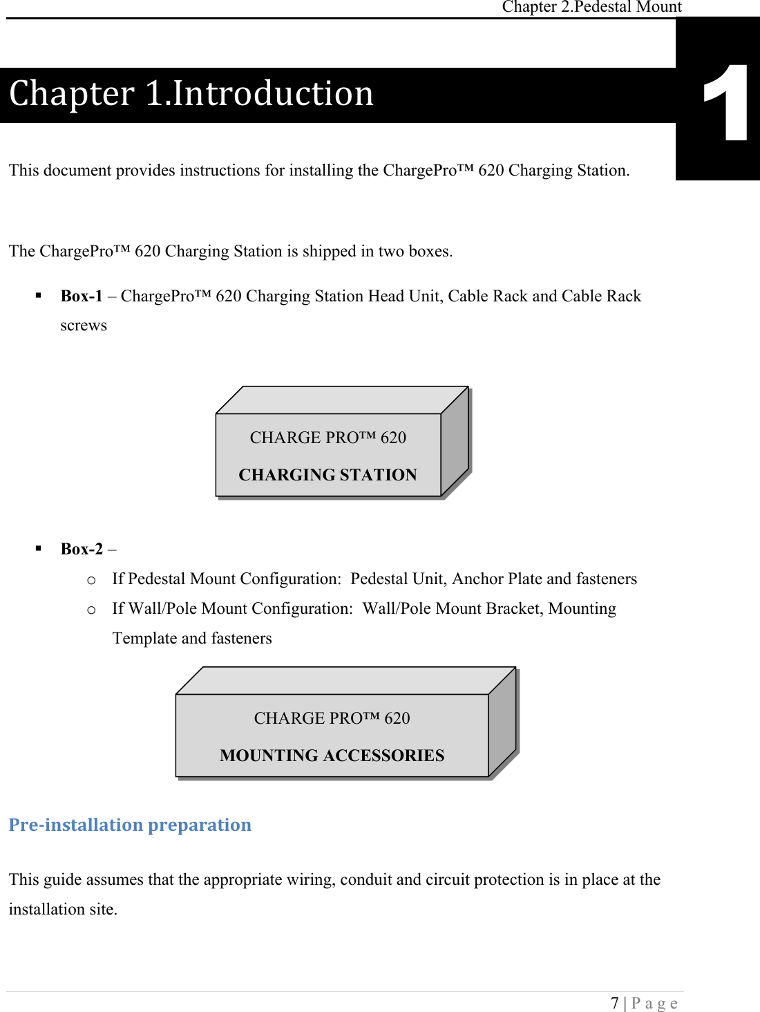 Chapter 2.Pedestal Mount 7 | Page  Chapter(1.Introduction( This document provides instructions for installing the ChargePro&trade; 620 Charging Station.  The ChargePro&trade; 620 Charging Station is shipped in two boxes. ! Box-1 &ndash; ChargePro&trade; 620 Charging Station Head Unit, Cable Rack and Cable Rack screws       ! Box-2 &ndash;  o If Pedestal Mount Configuration:  Pedestal Unit, Anchor Plate and fasteners o If Wall/Pole Mount Configuration:  Wall/Pole Mount Bracket, Mounting Template and fasteners   !!!-.&amp;/0*,+#%%#+0'*!1.&amp;1#.#+0'*! This guide assumes that the appropriate wiring, conduit and circuit protection is in place at the installation site.  1 CHARGE PRO&trade; 620 CHARGING STATION CHARGE PRO&trade; 620 MOUNTING ACCESSORIES 