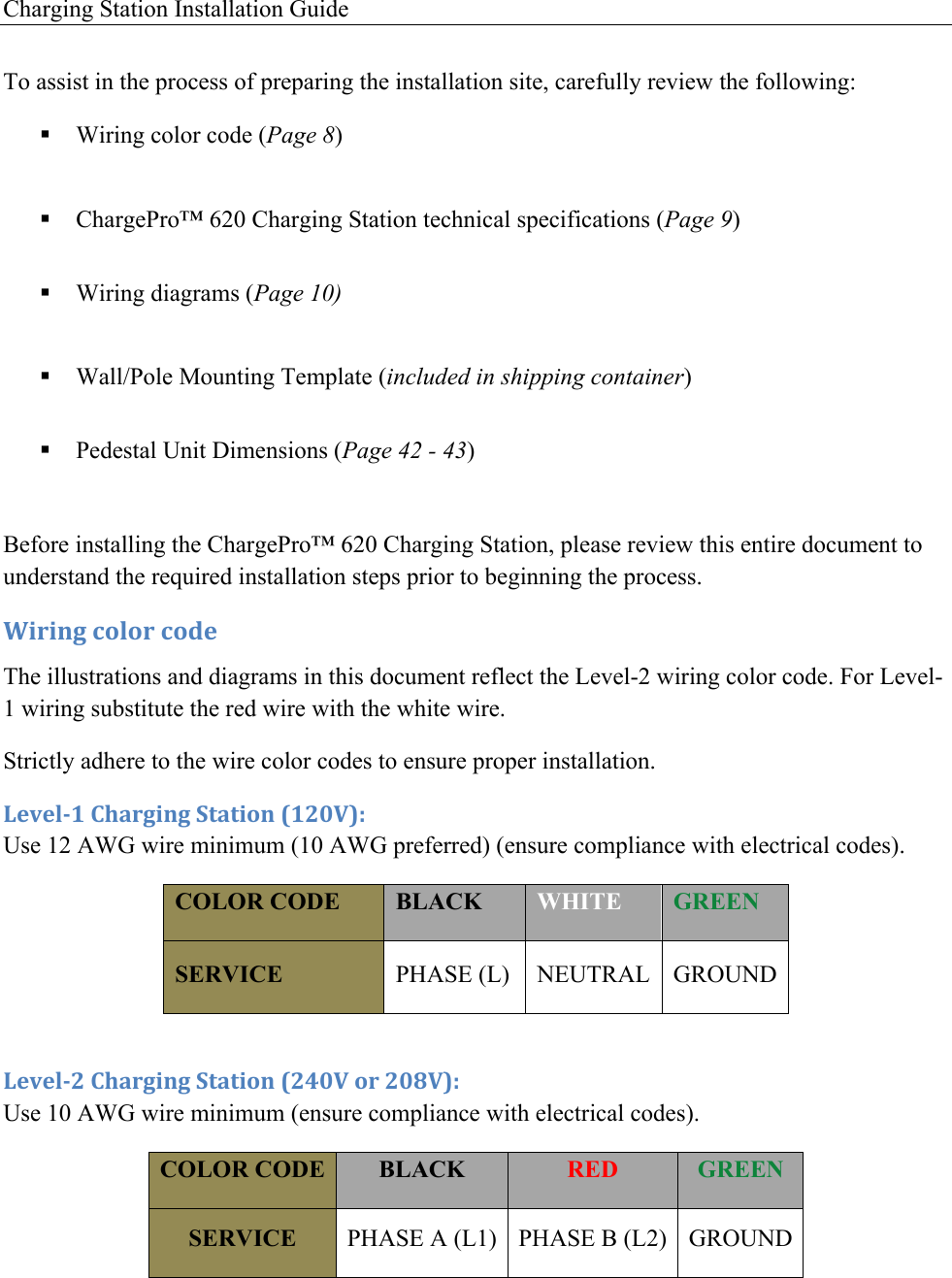Charging Station Installation Guide   To assist in the process of preparing the installation site, carefully review the following: ! Wiring color code (Page 8)  ! ChargePro&trade; 620 Charging Station technical specifications (Page 9)  ! Wiring diagrams (Page 10)  ! Wall/Pole Mounting Template (included in shipping container)  ! Pedestal Unit Dimensions (Page 42 - 43)  Before installing the ChargePro&trade; 620 Charging Station, please review this entire document to understand the required installation steps prior to beginning the process. 20.0*3!4'%'.!4'5&amp;!The illustrations and diagrams in this document reflect the Level-2 wiring color code. For Level-1 wiring substitute the red wire with the white wire. Strictly adhere to the wire color codes to ensure proper installation. 6&amp;7&amp;%/8!)9#.30*3!:+#+0'*!;8<=>?@!Use 12 AWG wire minimum (10 AWG preferred) (ensure compliance with electrical codes).  COLOR CODE BLACK WHITE GREEN SERVICE PHASE (L) NEUTRAL GROUND  6&amp;7&amp;%/<!)9#.30*3!:+#+0'*!;<A=>!'.!<=B>?@!Use 10 AWG wire minimum (ensure compliance with electrical codes).  COLOR CODE BLACK RED GREEN SERVICE PHASE A (L1) PHASE B (L2) GROUND    