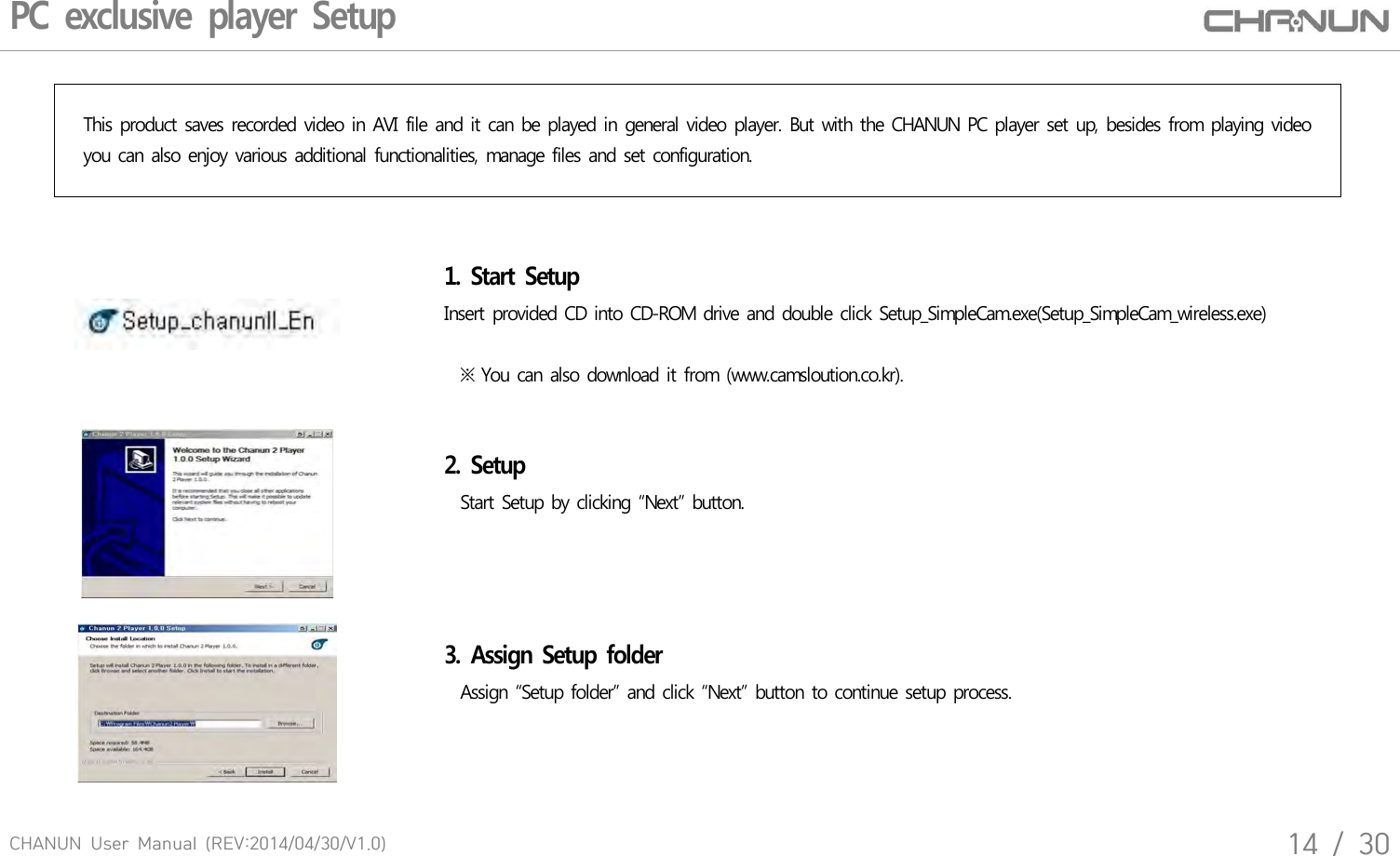 CHANUN  User  Manual  (REV:2014/04/30/V1.0)14  /  30PC exclusive player SetupThis product saves recorded video in AVI file and it can be played in general video player. But with the CHANUN PC player set up, besides from playing video you can also enjoy various additional functionalities, manage files and set configuration.1. Start Setup Insert provided CD into CD-ROM drive and double click Setup_SimpleCam.exe(Setup_SimpleCam_wireless.exe)   ※ You can also download it from (www.camsloution.co.kr).2. Setup  Start Setup by clicking &ldquo;Next&rdquo; button.3. Assign Setup folder   Assign &ldquo;Setup folder&rdquo; and click &ldquo;Next&rdquo; button to continue setup process.