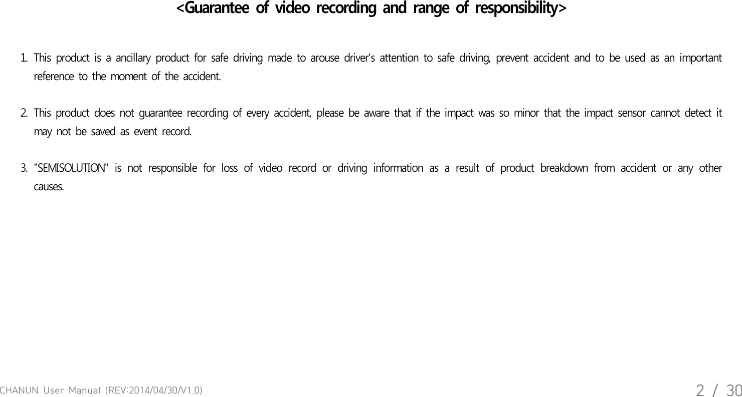 CHANUN  User  Manual  (REV:2014/04/30/V1.0)2  /  30<Guarantee of video recording and range of responsibility>1. This product  is a ancillary product for  safe  driving  made to arouse  driver's attention to safe  driving, prevent accident and to be  used  as an  important reference to the moment of the accident.   2. This product does not guarantee recording of every accident, please be aware that if the impact was so minor that the impact sensor cannot detect it may not be saved as event record. 3. "SEMISOLUTION"  is  not  responsible  for  loss  of  video  record  or  driving  information  as  a  result  of  product  breakdown  from  accident  or  any  other causes. 