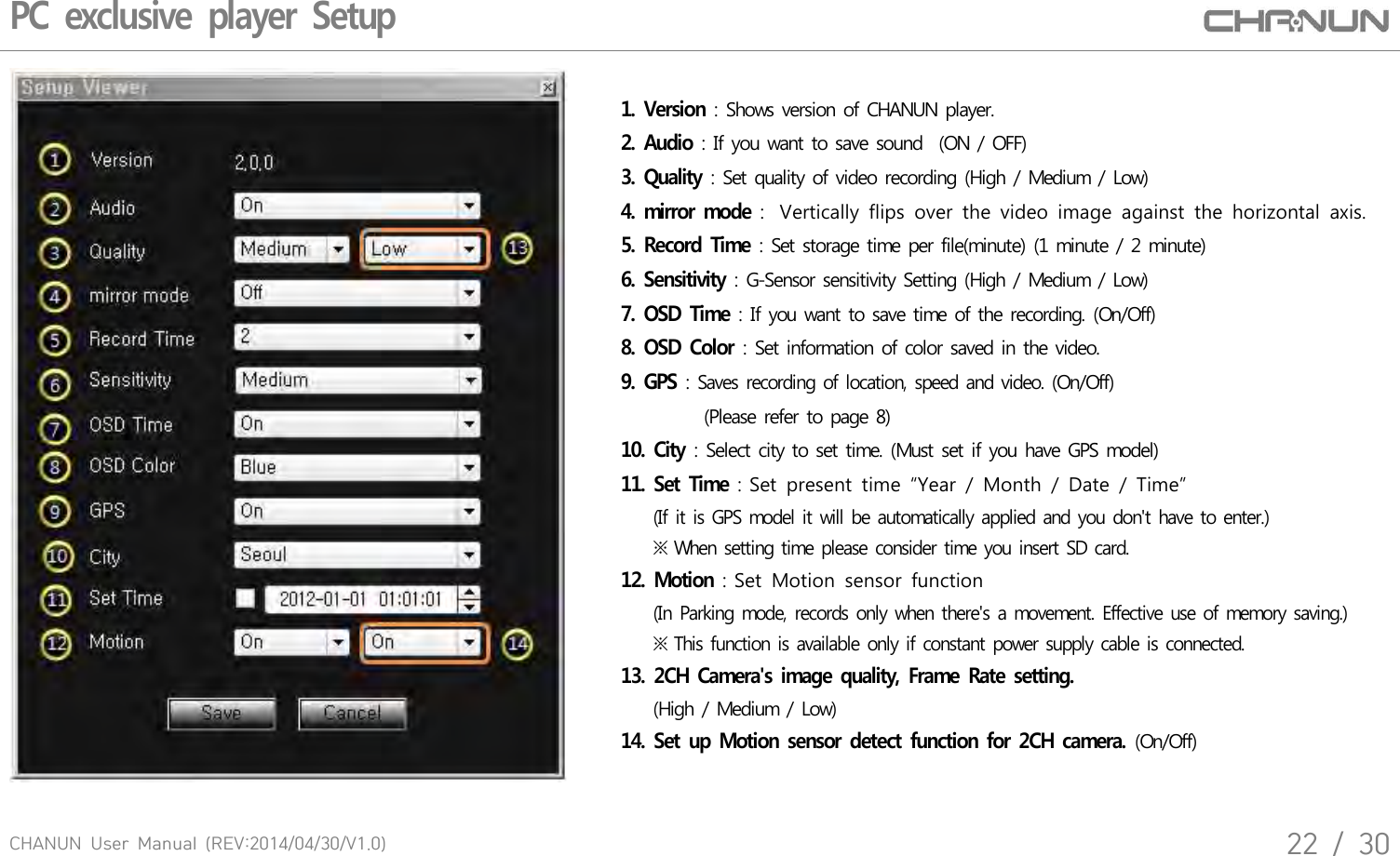 CHANUN  User  Manual  (REV:2014/04/30/V1.0)22  /  30PC exclusive player Setup 1. Version : Shows version of CHANUN player.2. Audio : If you want to save sound  (ON / OFF)3. Quality : Set quality of video recording (High / Medium / Low)4. mirror mode :  Vertically  flips  over  the  video  image  against  the  horizontal  axis.   5. Record Time : Set storage time per file(minute) (1 minute / 2 minute)6. Sensitivity : G-Sensor sensitivity Setting (High / Medium / Low)7. OSD Time : If you want to save time of the recording. (On/Off)8. OSD Color : Set information of color saved in the video.   9. GPS : Saves recording of location, speed and video. (On/Off)          (Please refer to page 8)10. City : Select city to set time. (Must set if you have GPS model)11. Set Time : Set  present  time  &ldquo;Year  /  Month  /  Date  /  Time&rdquo;     (If it is GPS model it will be automatically applied and you don't have to enter.)    ※ When setting time please consider time you insert SD card.12. Motion : Set  Motion  sensor  function     (In Parking mode, records only when there's a movement. Effective use of memory saving.)    ※ This function is available only if constant power supply cable is connected.13. 2CH Camera's image quality, Frame Rate setting.    (High / Medium / Low)14. Set up Motion sensor detect function for 2CH camera. (On/Off)