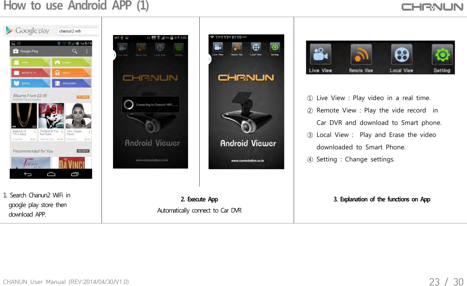 CHANUN  User  Manual  (REV:2014/04/30/V1.0)23  /  30How to use Android APP (1)①  Live  View  :  Play  video  in  a  real  time.②  Remote  View  :  Play  the  vide  record    in       Car  DVR  and  download  to  Smart  phone.③  Local  View  :    Play  and  Erase  the  video       downloaded  to  Smart  Phone. ④  Setting  :  Change  settings.1. Search Chanun2 WiFi in   google play store then   download APP. 2. Execute App Automatically connect to Car DVR3. Explanation of the functions on App 