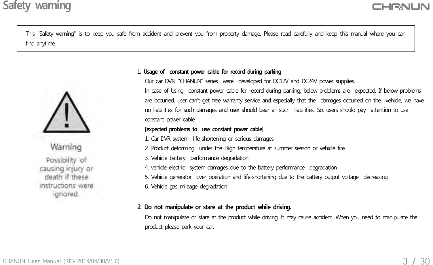 CHANUN  User  Manual  (REV:2014/04/30/V1.0)3  /  30Safety warningThis  "Safety  warning"  is  to  keep  you  safe  from  accident  and  prevent  you  from  property  damage.  Please  read  carefully  and  keep  this  manual  where  you  can find anytime.1. Usage of  constant power cable for record during  parking   Our car DVR, &ldquo;CHANUN&rdquo; series  were  developed for DC12V and DC24V power supplies.   In case of Using  constant power cable for record during parking, below problems are  expected. If below problems    are occurred, user can&rsquo;t get free warranty service and especially that the  damages occurred on the  vehicle, we have    no liabilities for such damages and user should bear all such  liabilities. So, users should pay  attention to use    constant power cable.    [expected  problems to    use constant power cable]   1. Car-DVR system  life-shortening or serious damages   2. Product deforming  under the High temperature at summer season or vehicle fire      3. Vehicle battery  performance degradation    4. vehicle electric  system damages due to the battery performance  degradation   5. Vehicle generator  over operation and life-shortening due to the battery output voltage  decreasing.   6. Vehicle gas mileage degradation2.  Do not manipulate  or stare at  the  product while driving.   Do not manipulate or stare at the product while driving. It may cause accident. When you need to manipulate the   product please park your car.