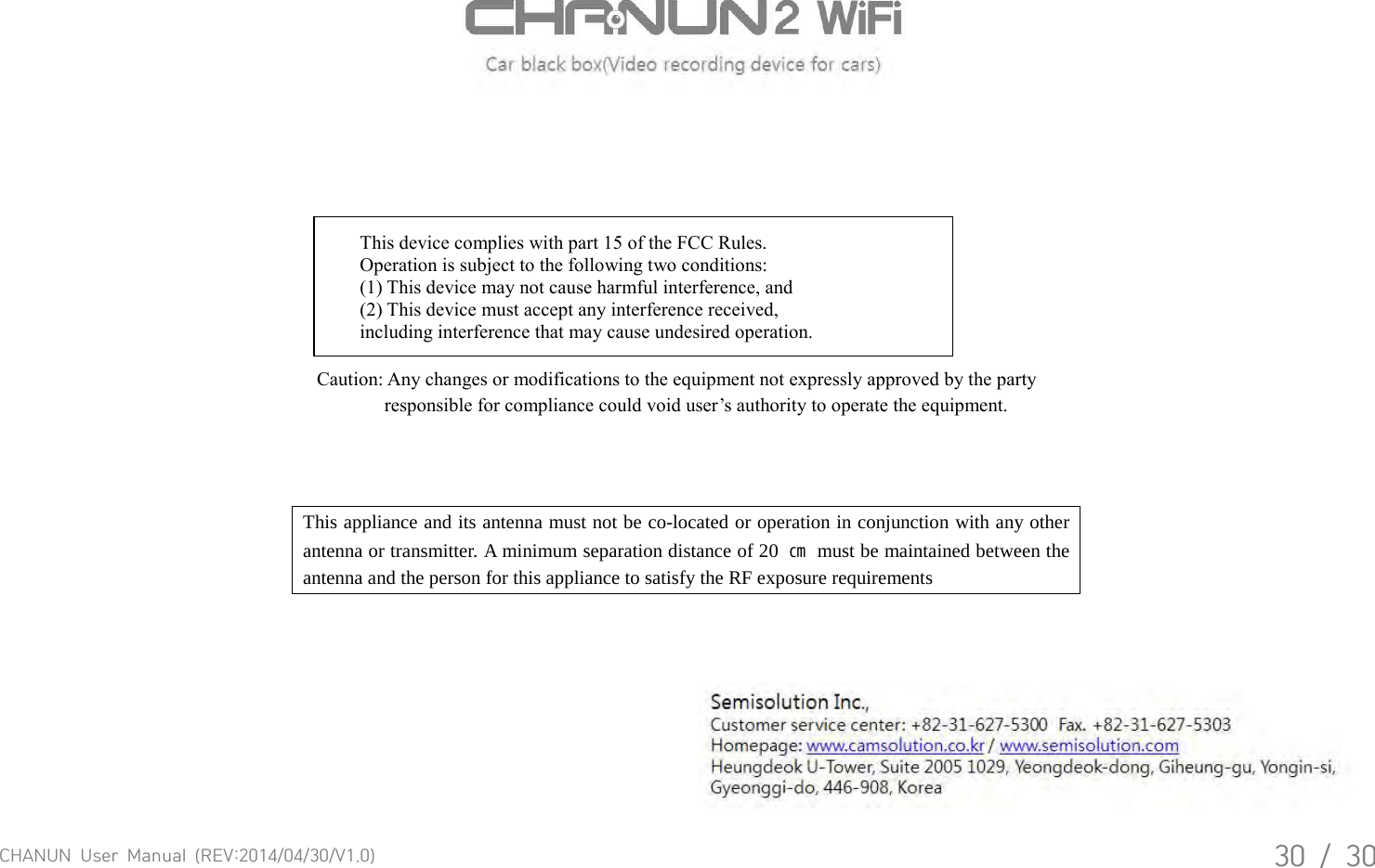 CHANUN  User  Manual  (REV:2014/04/30/V1.0)30  /  30   This device complies with part 15 of the FCC Rules. Operation is subject to the following two conditions: (1) This device may not cause harmful interference, and (2) This device must accept any interference received, including interference that may cause undesired operation. Caution: Any changes or modifications to the equipment not expressly approved by the party responsible for compliance could void user&rsquo;s authority to operate the equipment. This appliance and its antenna must not be co-located or operation in conjunction with any other antenna or transmitter. A minimum separation distance of 20  ㎝ must be maintained between the antenna and the person for this appliance to satisfy the RF exposure requirements  