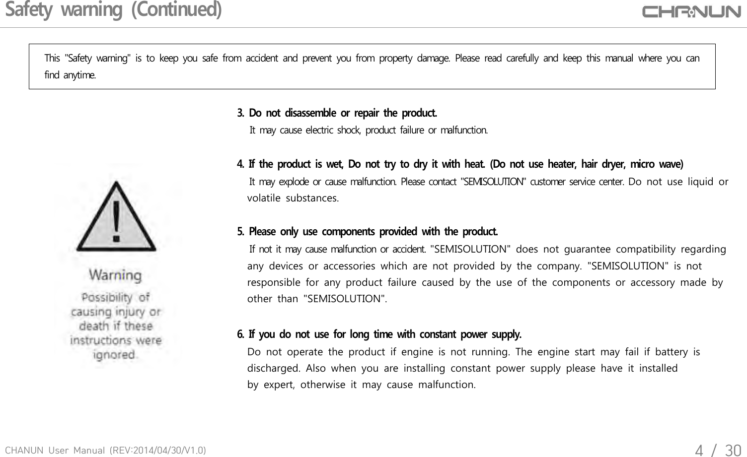 CHANUN  User  Manual  (REV:2014/04/30/V1.0)4  /  30Safety warning (Continued)This  "Safety  warning"  is  to  keep  you  safe  from  accident  and  prevent  you  from  property  damage.  Please  read  carefully  and  keep  this  manual  where  you  can find anytime.3.  Do not disassemble  or repair the product.    It may cause electric shock, product failure or malfunction. 4.  If the product is wet, Do not try to dry it with heat. (Do not use  heater, hair dryer, micro wave)   It may explode or cause malfunction. Please contact "SEMISOLUTION" customer service center. Do not  use liquid or     volatile  substances.5.  Please  only use components provided  with the product.    If not it may cause malfunction or accident. "SEMISOLUTION"  does  not  guarantee  compatibility  regarding    any  devices  or  accessories  which  are  not  provided  by  the  company.  "SEMISOLUTION"  is  not     responsible  for  any  product  failure  caused  by  the  use  of  the  components  or  accessory  made  by    other  than  "SEMISOLUTION".6.  If you do not  use for long time with constant power supply.     Do  not  operate  the  product  if  engine  is  not  running.  The  engine  start  may  fail  if  battery  is    discharged.  Also  when  you  are  installing  constant  power  supply  please  have  it  installed     by  expert,  otherwise  it  may  cause  malfunction.