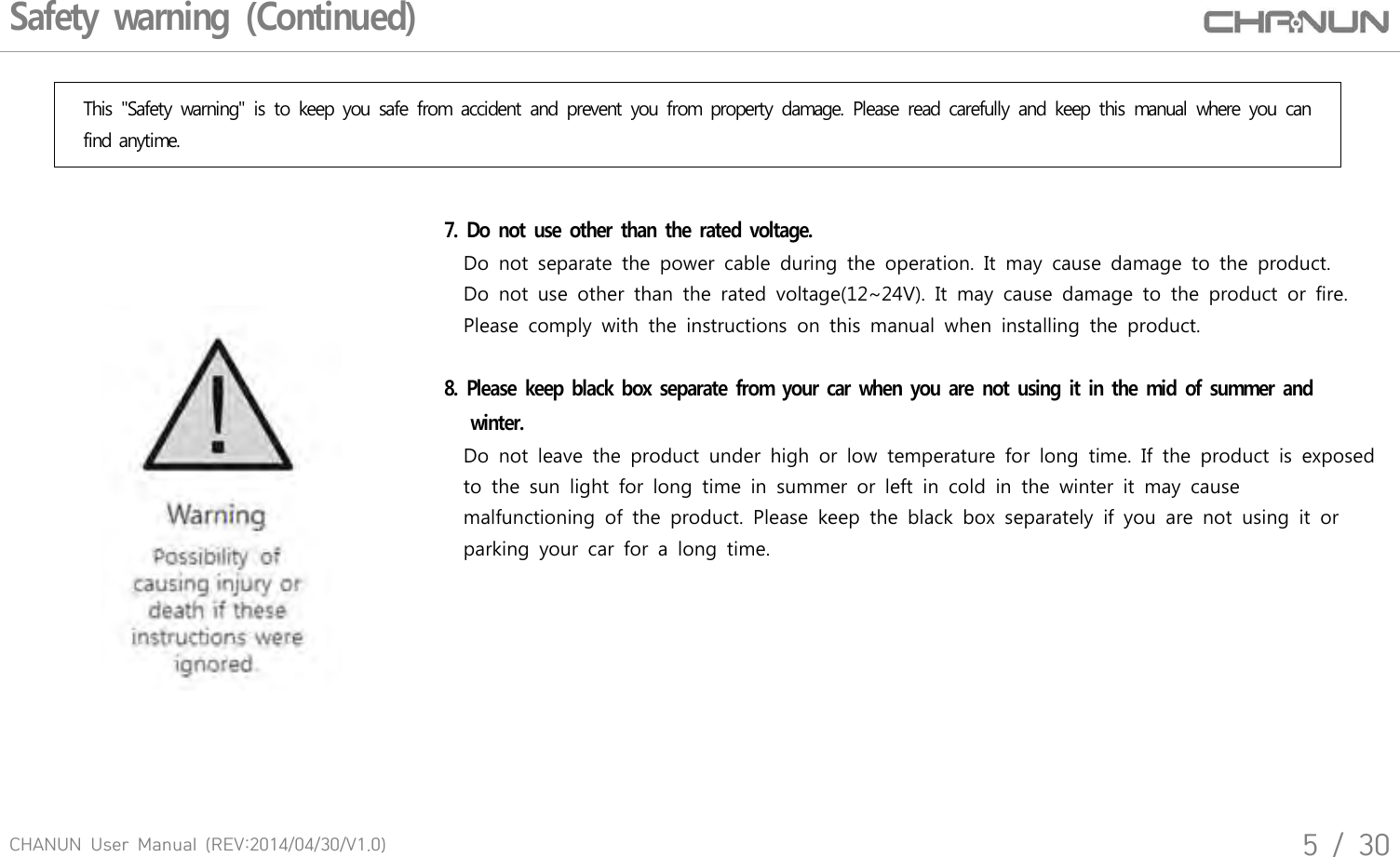 CHANUN  User  Manual  (REV:2014/04/30/V1.0)5  /  30Safety warning (Continued)This  "Safety  warning"  is  to  keep  you  safe  from  accident  and  prevent  you  from  property  damage.  Please  read  carefully  and  keep  this  manual  where  you  can find anytime.7.  Do not use  other than the  rated voltage.         Do  not  separate  the  power  cable  during  the  operation.  It  may  cause  damage  to  the  product.     Do  not  use  other  than  the  rated  voltage(12~24V).  It  may  cause  damage  to  the  product  or  fire.    Please  comply  with  the  instructions  on  this  manual  when  installing  the  product. 8.  Please  keep black box separate from your car when  you are not using it in the  mid of summer and   winter.        Do  not  leave  the  product  under  high  or  low  temperature  for  long  time.  If  the  product  is  exposed        to  the  sun  light  for  long  time  in  summer  or  left  in  cold  in  the  winter  it  may  cause        malfunctioning  of  the  product.  Please  keep  the  black  box  separately  if  you  are  not  using  it  or         parking  your  car  for  a  long  time.