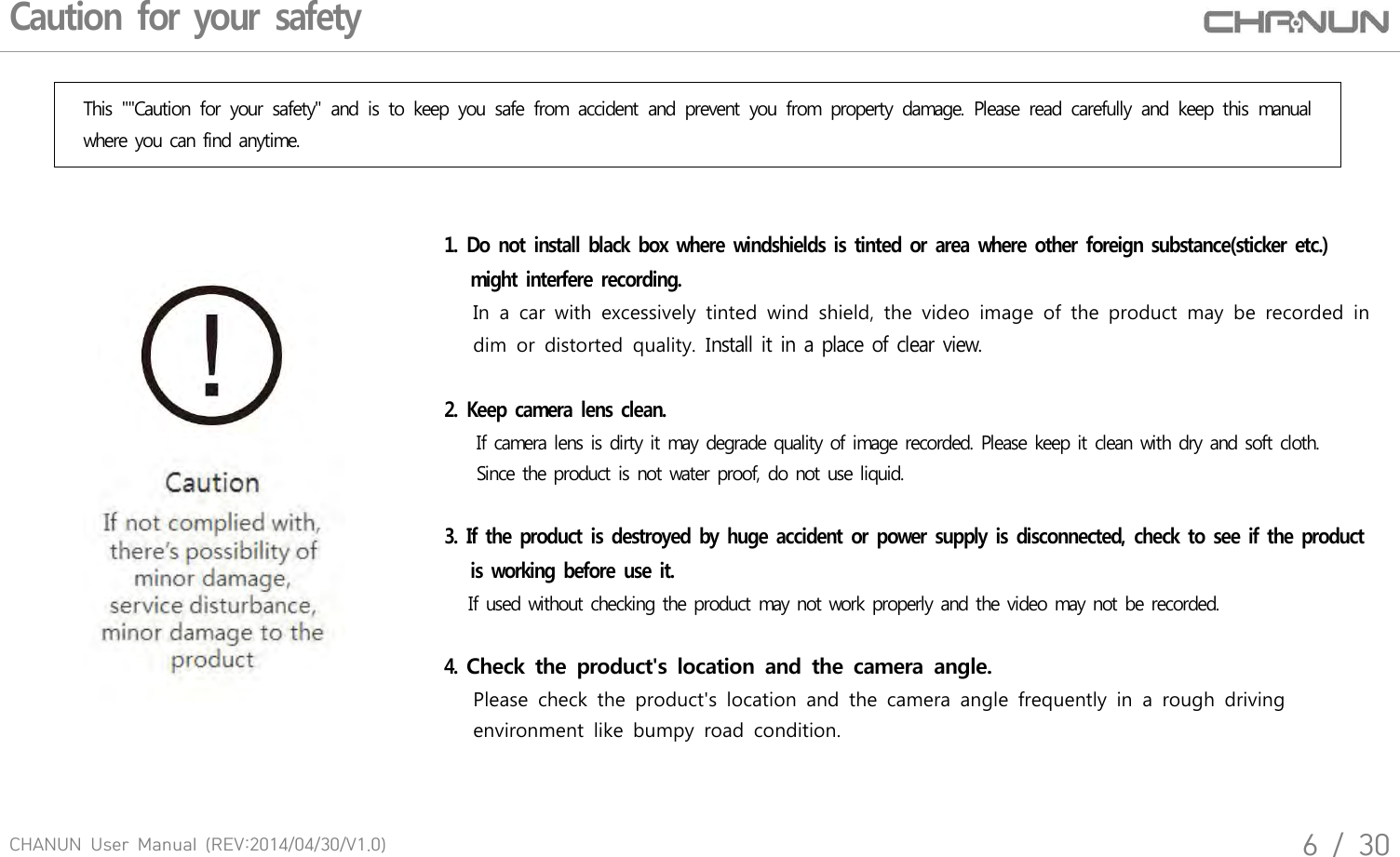 CHANUN  User  Manual  (REV:2014/04/30/V1.0)6  /  30Caution for your safetyThis  ""Caution  for  your  safety"  and  is  to  keep  you  safe  from  accident  and  prevent  you  from  property  damage.  Please  read  carefully  and  keep  this  manual where you can find anytime.1.  Do not install black box where windshields is tinted or area  where other foreign substance(sticker  etc.)   might interfere recording.       In  a  car  with  excessively  tinted  wind  shield,  the  video  image  of  the  product  may  be  recorded  in      dim  or  distorted  quality.  Install it in a place of clear view. 2.  Keep camera lens clean.    If camera lens is dirty it may degrade quality of image recorded. Please keep it clean with dry and soft cloth.    Since the product is not water proof, do not use liquid.3.  If the product is destroyed by huge accident or power supply is disconnected,  check to see if the  product    is working before use it.   If used without checking the product may not work properly and the video may not be recorded.4. Check  the  product's  location  and  the  camera  angle.       Please  check  the  product's  location  and  the  camera  angle  frequently  in  a  rough  driving       environment  like  bumpy  road  condition.