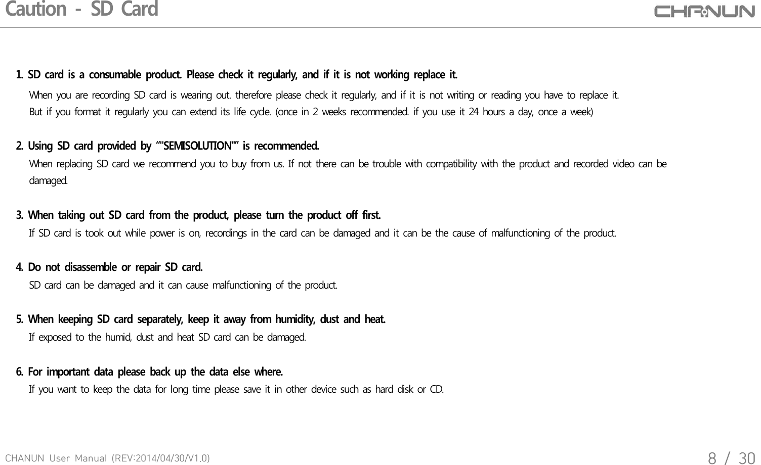 CHANUN  User  Manual  (REV:2014/04/30/V1.0)8  /  30Caution - SD Card1. SD card is a consumable product. Please  check it regularly,  and if  it is not  working  replace it.   When you are recording SD card is wearing out. therefore please check it regularly, and if it is not writing or reading you have to replace it.    But if you format it regularly you can extend its life cycle. (once in 2 weeks recommended. if you use it 24 hours a day, once a week)   2. Using  SD card provided by &ldquo;"SEMISOLUTION"&rdquo; is recommended.   When replacing SD card we recommend you to buy from us. If not there can be trouble with compatibility with the product and recorded video can be    damaged. 3. When taking out SD card from the product, please turn the  product off first.    If SD card is took out while power is on, recordings in the card can be damaged and it can be the cause of malfunctioning of the product.     4. Do not disassemble or repair  SD card.   SD card can be damaged and it can cause malfunctioning of the product. 5. When keeping SD card separately, keep it away from humidity, dust and heat.   If exposed to the humid, dust and heat SD card can be damaged.6. For important data please back up the data else where.   If you want to keep the data for long time please save it in other device such as hard disk or CD.   