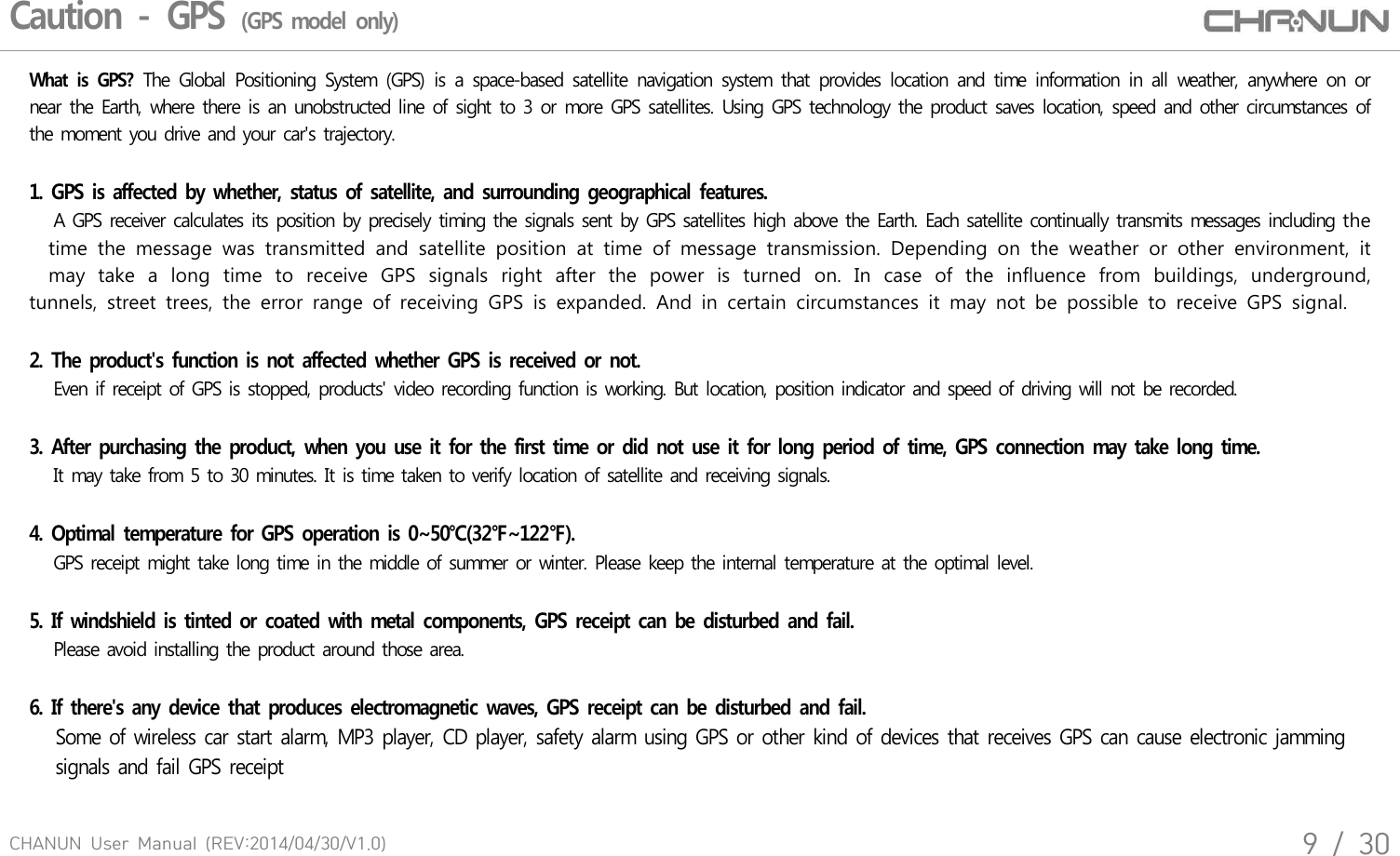 CHANUN  User  Manual  (REV:2014/04/30/V1.0)9  /  30Caution - GPS (GPS model only)What  is  GPS? The  Global  Positioning  System  (GPS)  is  a  space-based  satellite  navigation  system  that  provides  location  and  time  information  in  all  weather,  anywhere  on  or near  the Earth, where there is an unobstructed line of sight to 3 or  more GPS satellites. Using GPS  technology  the product saves location, speed and other circumstances of the moment you drive and your car's trajectory. 1. GPS is affected by whether, status of satellite, and  surrounding  geographical features.    A GPS receiver calculates its position by precisely timing the signals sent by GPS satellites high above the Earth. Each satellite continually transmits messages including the       time  the  message  was  transmitted  and  satellite  position  at  time  of  message  transmission.  Depending  on  the  weather  or  other  environment,  it       may  take  a  long  time  to  receive  GPS  signals  right  after  the  power  is  turned  on.  In  case  of  the  influence  from  buildings,  underground, tunnels,  street  trees,  the  error  range  of  receiving  GPS  is  expanded.  And  in  certain  circumstances  it  may  not  be  possible  to  receive  GPS  signal.2. The product's  function is not affected whether GPS  is received or not.      Even if receipt of GPS is stopped, products' video recording function is working. But location, position indicator and speed of driving will not be recorded. 3. After purchasing the product, when  you use it for  the  first time or did not use it for  long period  of  time, GPS connection  may  take long time.   It may take from 5 to 30 minutes. It is time taken to verify location of satellite and receiving signals.4. Optimal  temperature  for GPS operation is 0~50℃(32℉~122℉).   GPS receipt might take long time in the middle of summer or winter. Please keep the internal temperature at the optimal level. 5. If windshield is  tinted or coated  with metal components, GPS receipt can  be  disturbed and fail.    Please avoid installing the product around those area. 6. If there's any device  that produces electromagnetic waves,  GPS receipt can  be disturbed and fail.      Some of wireless car start alarm, MP3 player, CD player, safety alarm using GPS or other kind of devices that receives GPS can cause electronic jamming   signals and fail GPS receipt