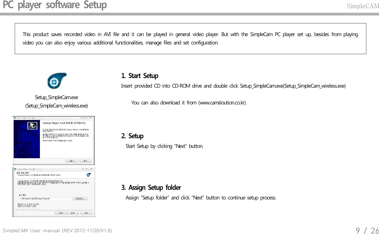 SimpleCAM  User  manual  (REV:2012-11/20/V1.0)9  /  26PC  player  software  Setup SimpleCAMThis  product  saves  recorded  video  in  AVI  file  and  it  can  be  played  in  general  video  player.  But  with  the  SimpleCam  PC  player  set  up,  besides  from  playing video  you  can  also  enjoy  various  additional  functionalities,  manage  files  and  set  configuration.Setup_SimpleCam.exe(Setup_SimpleCam_wireless.exe)1.  Start  Setup Insert  provided  CD into  CD-ROM  drive  and  double  click  Setup_SimpleCam.exe(Setup_SimpleCam_wireless.exe)    You  can  also  download  it from  (www.camsloution.co.kr).2.  Setup  Start  Setup  by  clicking  &ldquo;Next&rdquo;  button.3.  Assign  Setup  folder   Assign  &ldquo;Setup  folder&rdquo;  and  click  &ldquo;Next&rdquo;  button  to continue  setup  process.