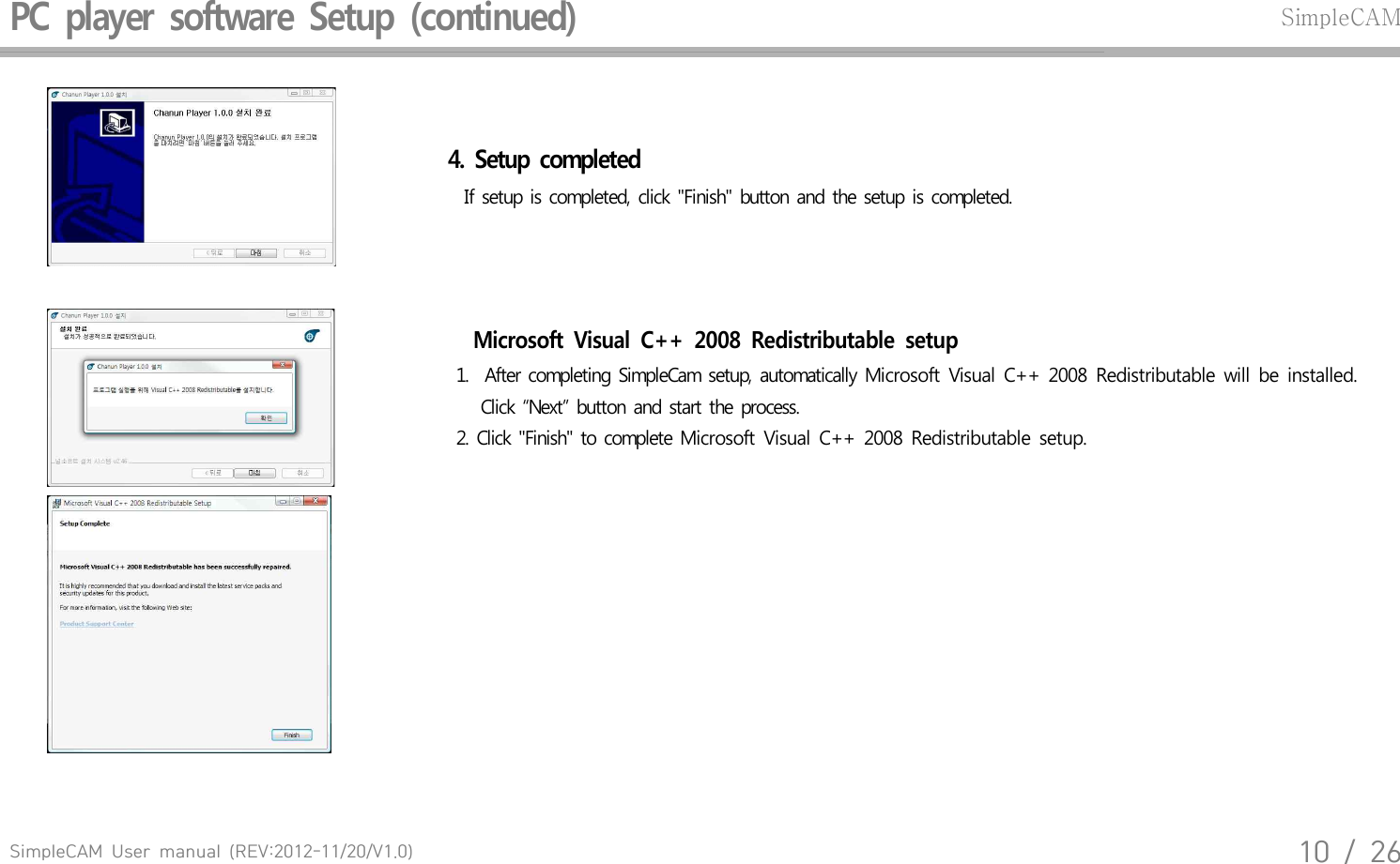 SimpleCAM  User  manual  (REV:2012-11/20/V1.0)10  /  26PC  player  software  Setup  (continued)SimpleCAM4.  Setup  completed  If setup  is completed,  click  "Finish"  button  and  the setup  is completed.Microsoft  Visual  C++  2008  Redistributable  setup 1.   After  completing  SimpleCam  setup,  automatically  Microsoft  Visual  C++  2008  Redistributable  will  be  installed.      Click  &ldquo;Next&rdquo;  button  and  start the  process. 2.  Click  "Finish"  to complete  Microsoft  Visual  C++  2008  Redistributable  setup.