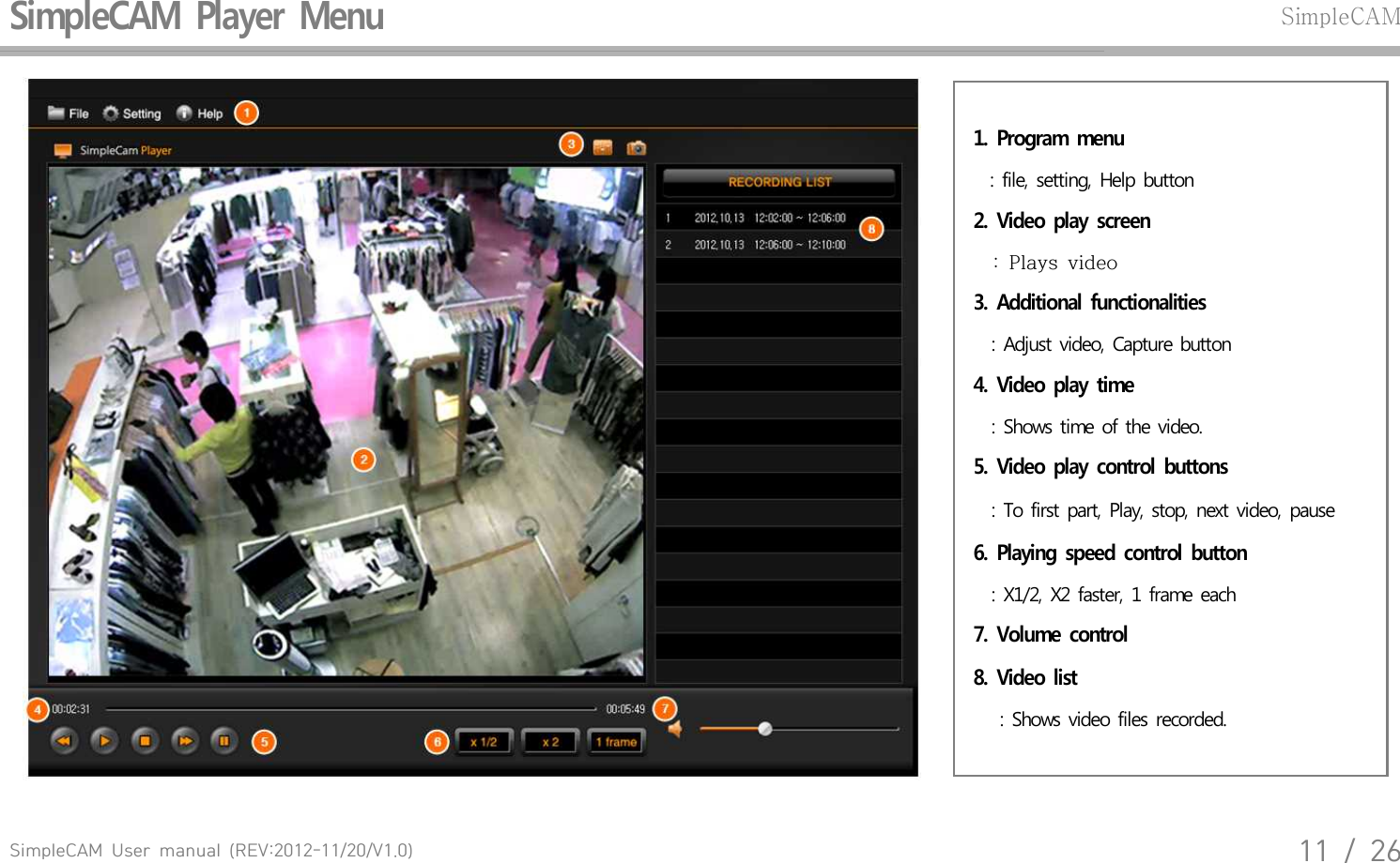 SimpleCAM  User  manual  (REV:2012-11/20/V1.0)11  /  26SimpleCAM  Player  Menu SimpleCAM1.  Program  menu  : file, setting, Help button2.  Video  play  screen    :  Plays  video3.  Additional  functionalities : Adjust video, Capture button4.  Video  play  time  : Shows time of the video.5.  Video  play  control  buttons : To first part, Play, stop, next video, pause 6.  Playing  speed  control  button : X1/2, X2 faster, 1 frame each7.  Volume  control8.  Video  list  : Shows video files recorded.