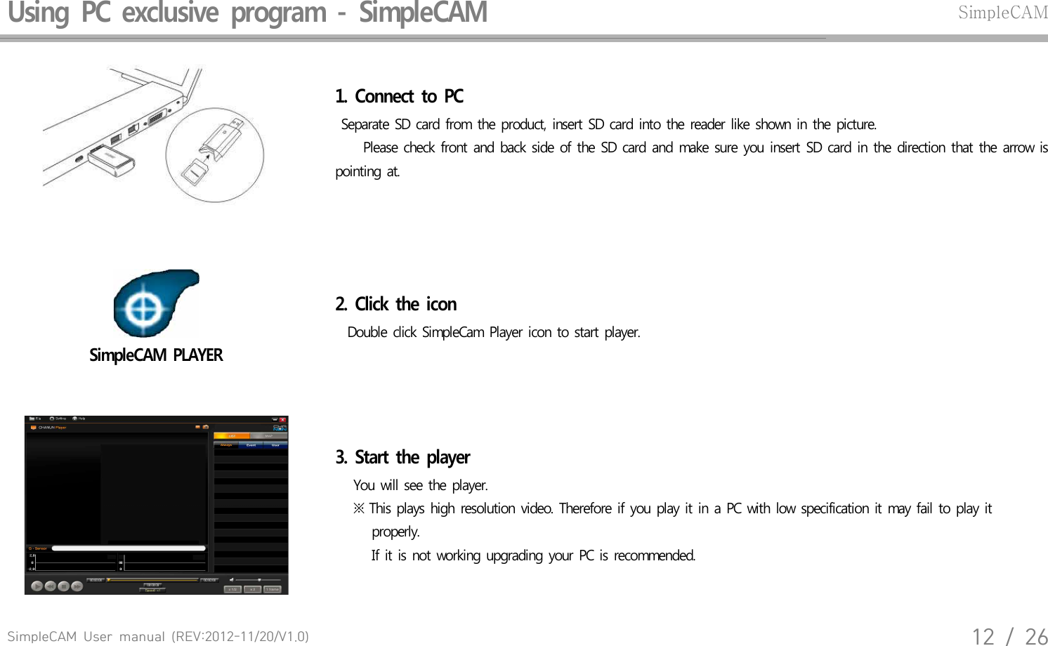 SimpleCAM  User  manual  (REV:2012-11/20/V1.0)12  /  26Using  PC  exclusive  program  -  SimpleCAM SimpleCAM1.  Connect  to  PC Separate  SD card  from  the  product,  insert  SD  card  into  the reader  like  shown  in  the  picture.    Please  check  front  and  back  side  of  the  SD card  and  make  sure  you  insert  SD card  in  the  direction  that  the  arrow  is pointing  at.SimpleCAM  PLAYER2.  Click  the  icon  Double  click  SimpleCam  Player  icon  to start  player.3.  Start  the  player    You  will see  the  player.    ※ This  plays  high  resolution  video.  Therefore  if  you  play  it in a PC  with  low specification  it may  fail  to play  it          properly.       If it is not  working  upgrading  your PC is  recommended.