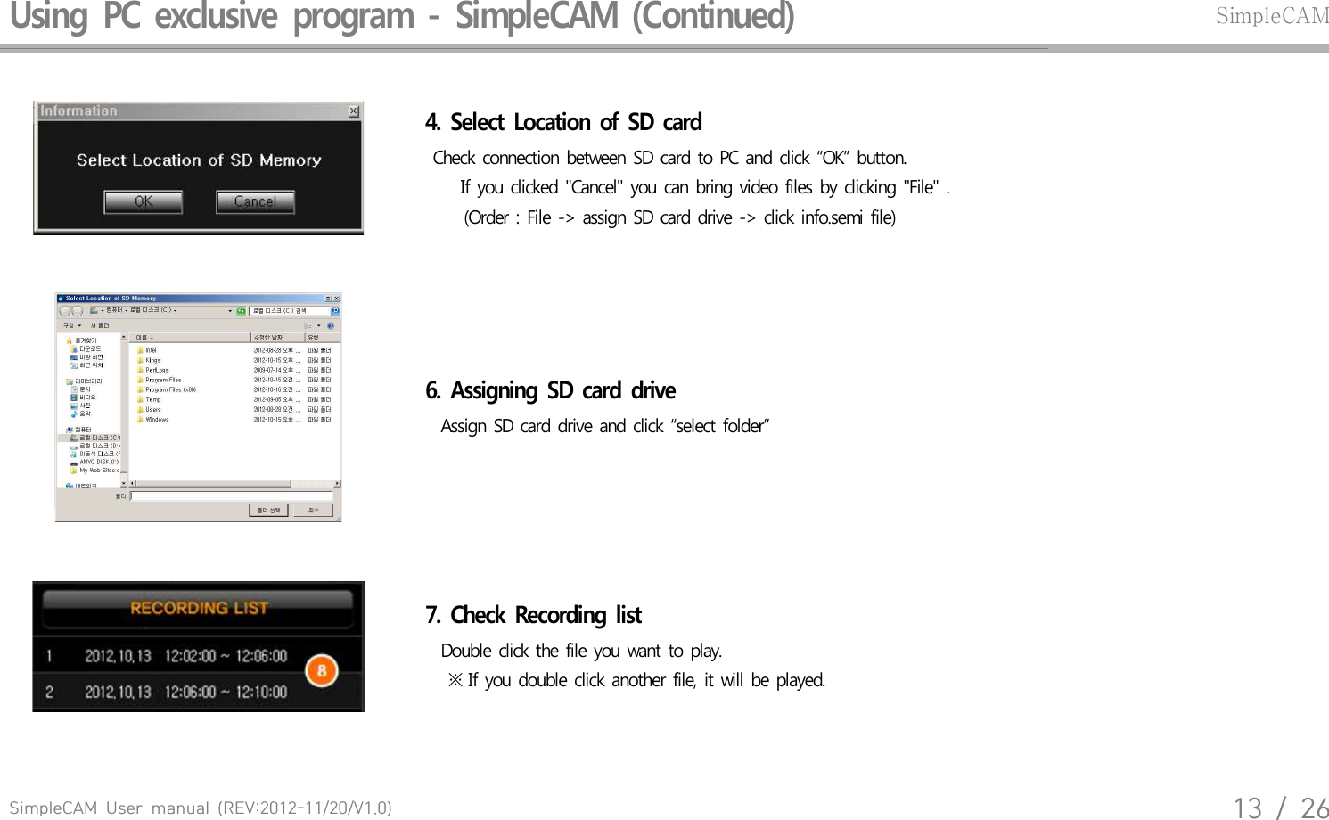 SimpleCAM  User  manual  (REV:2012-11/20/V1.0)13  /  26Using  PC  exclusive  program  -  SimpleCAM  (Continued)SimpleCAM4.  Select  Location  of  SD  card    Check  connection  between  SD card  to PC and  click  &ldquo;OK&rdquo;  button.   If you  clicked  "Cancel"  you  can bring  video  files  by  clicking  "File"  .      (Order  : File  ->  assign  SD card  drive  -> click info.semi  file)6.  Assigning  SD  card  drive   Assign  SD card  drive  and  click  &ldquo;select  folder&rdquo;7.  Check  Recording  list  Double  click  the  file you  want  to play.       ※ If  you  double  click  another  file,  it will  be  played.