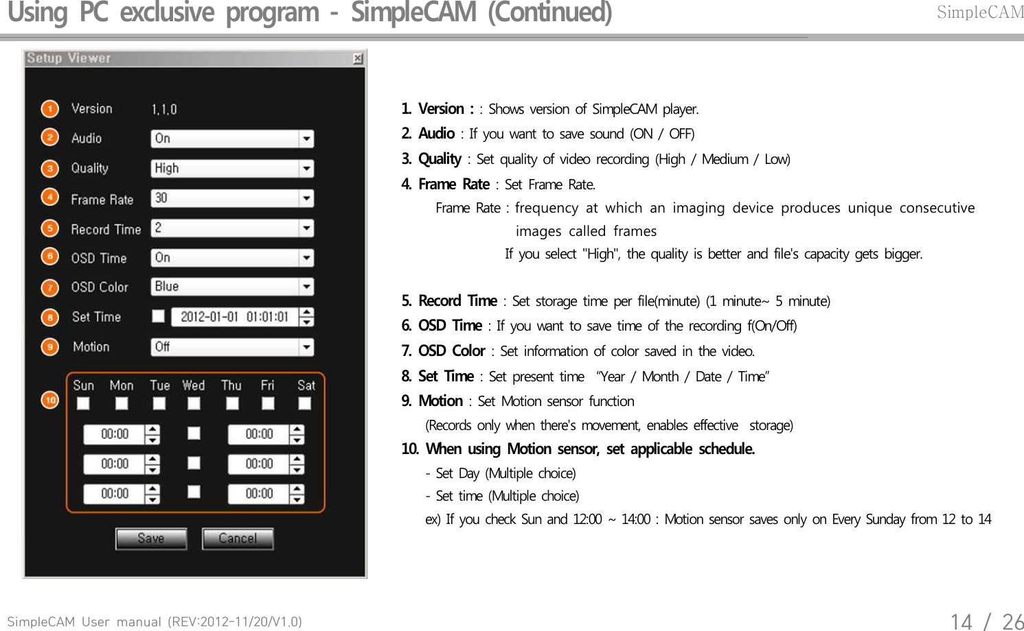 SimpleCAM  User  manual  (REV:2012-11/20/V1.0)14  /  26Using  PC  exclusive  program  -  SimpleCAM  (Continued)SimpleCAM1.  Version  : : Shows version of SimpleCAM player. 2.  Audio : If you want to save sound (ON / OFF)3.  Quality : Set quality of video recording (High / Medium / Low)4.  Frame  Rate : Set Frame Rate.    Frame Rate : frequency  at  which  an  imaging  device  produces  unique  consecutive                                     images  called  frames                  If you select "High", the quality is better and file's capacity gets bigger.5.  Record  Time : Set storage time per file(minute) (1 minute~ 5 minute)6.  OSD  Time : If you want to save time of the recording f(On/Off)7.  OSD  Color : Set information of color saved in the video. 8.  Set  Time : Set present time  &ldquo;Year / Month / Date / Time&rdquo;   9.  Motion : Set Motion sensor function        (Records  only  when  there's  movement,  enables  effective   storage)10.  When  using  Motion  sensor,  set  applicable  schedule.      - Set Day  (Multiple  choice)     - Set time  (Multiple  choice)     ex)  If you  check  Sun  and  12:00  ~ 14:00  : Motion  sensor  saves  only  on Every  Sunday  from 12 to 14