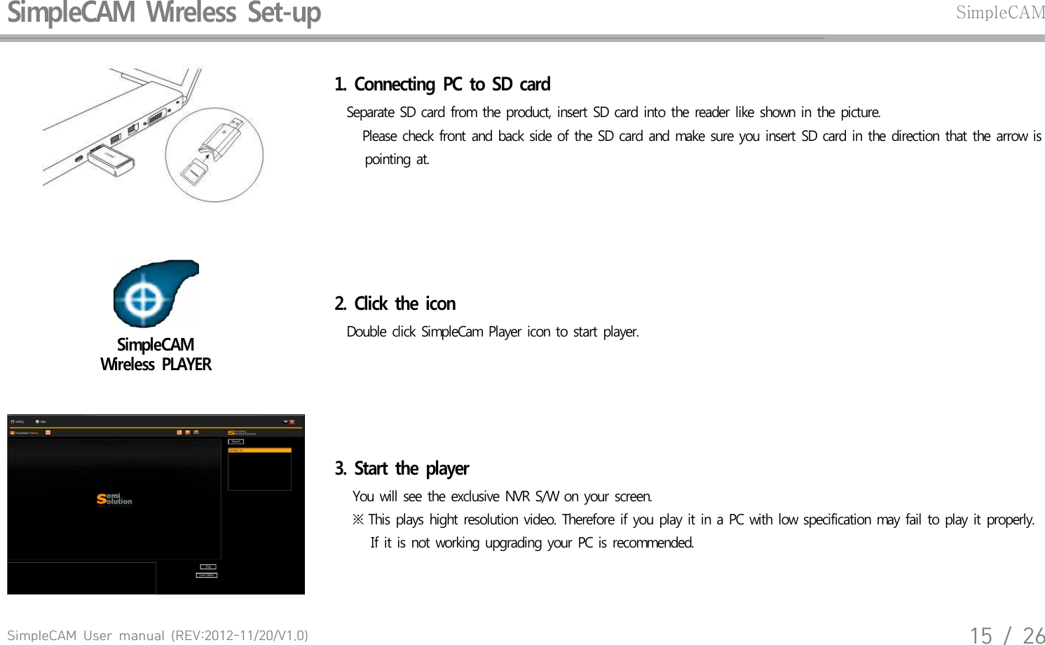 SimpleCAM  User  manual  (REV:2012-11/20/V1.0)15  /  26SimpleCAM  Wireless  Set-upSimpleCAM1.  Connecting  PC  to  SD  card  Separate  SD card  from  the  product,  insert  SD card  into  the  reader  like  shown  in the  picture.    Please  check  front and  back  side  of the SD card  and  make  sure  you  insert  SD card  in  the  direction  that  the arrow  is      pointing  at.SimpleCAM Wireless  PLAYER2.  Click  the  icon  Double  click  SimpleCam  Player  icon  to  start  player.3.  Start  the  player    You will  see  the exclusive  NVR  S/W  on your  screen.    ※ This  plays  hight  resolution  video.  Therefore  if you  play  it in  a PC with  low  specification  may  fail  to  play  it properly.       If it is not  working  upgrading  your  PC is recommended.