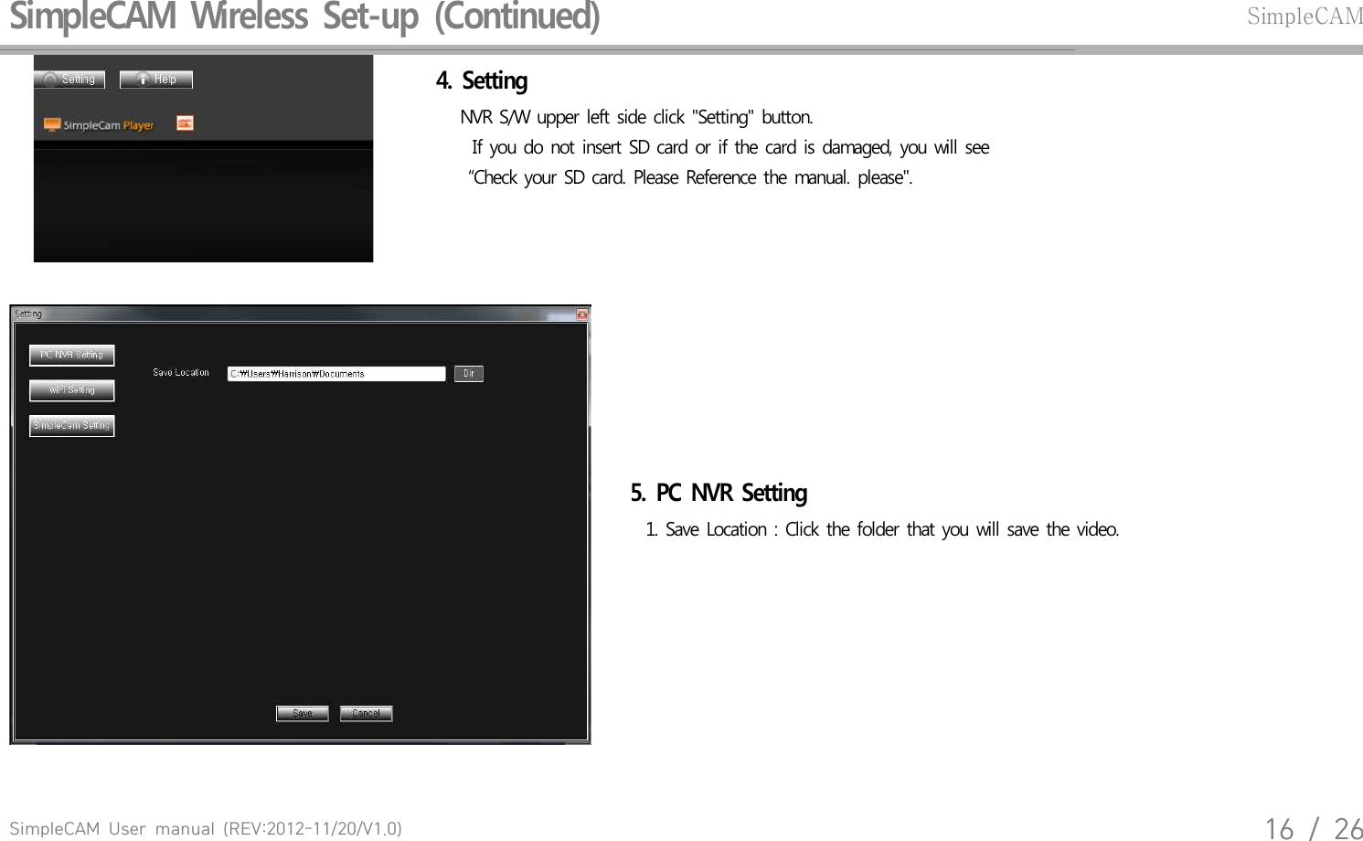 SimpleCAM  User  manual  (REV:2012-11/20/V1.0)16  /  26SimpleCAM  Wireless  Set-up  (Continued)SimpleCAM4.  Setting    NVR  S/W  upper  left  side  click  "Setting"  button.   If  you do not  insert  SD card  or  if the card  is damaged,  you  will see     &ldquo;Check  your  SD card.  Please  Reference  the  manual.  please".5.  PC  NVR  Setting      1. Save  Location  : Click  the folder  that  you  will save  the  video.