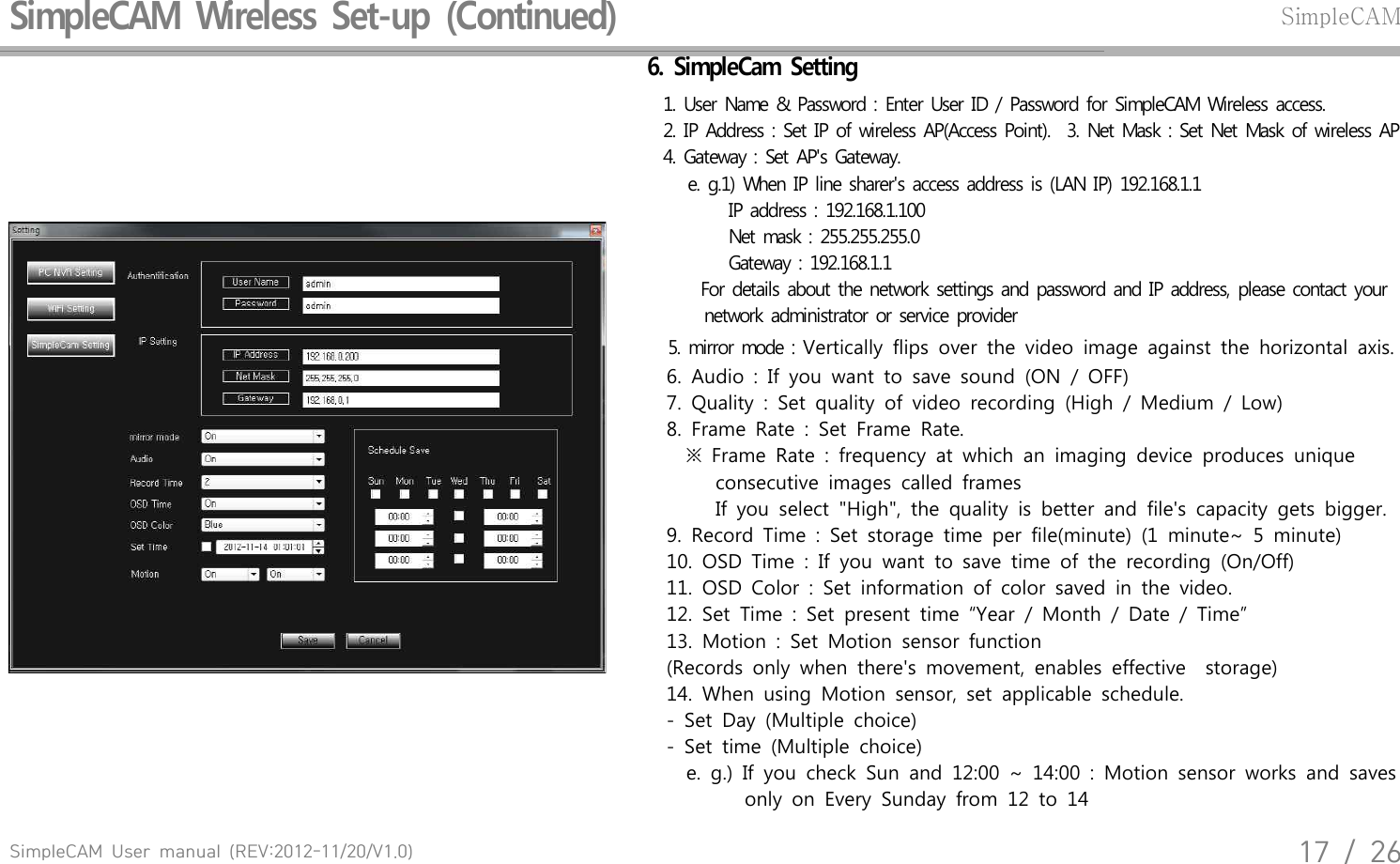 SimpleCAM  User  manual  (REV:2012-11/20/V1.0)17  /  26SimpleCAM  Wireless  Set-up  (Continued)SimpleCAM6.  SimpleCam  Setting  1. User  Name  &amp;  Password  : Enter  User  ID / Password  for  SimpleCAM  Wireless  access.  2. IP Address  : Set  IP of wireless  AP(Access  Point).   3. Net  Mask  : Set Net  Mask  of  wireless  AP  4. Gateway  : Set  AP's  Gateway.      e. g.1) When  IP  line  sharer's  access  address  is (LAN  IP) 192.168.1.1            IP  address  : 192.168.1.100                 Net  mask  : 255.255.255.0                    Gateway  : 192.168.1.1     For details  about  the  network  settings  and  password  and  IP  address,  please  contact  your        network  administrator  or  service  provider  5. mirror  mode  : Vertically  flips  over  the  video  image  against  the  horizontal  axis.         6.  Audio  :  If  you  want  to  save  sound  (ON  /  OFF)        7.  Quality  :  Set  quality  of  video  recording  (High  /  Medium  /  Low)        8.  Frame  Rate  :  Set  Frame  Rate.            ※  Frame  Rate  :  frequency  at  which  an  imaging  device  produces  unique                           consecutive  images  called  frames                   If  you  select  "High",  the  quality  is  better  and  file's  capacity  gets  bigger.        9.  Record  Time  :  Set  storage  time  per  file(minute)  (1  minute~  5  minute)        10.  OSD  Time  :  If  you  want  to  save  time  of  the  recording  (On/Off)        11.  OSD  Color  :  Set  information  of  color  saved  in  the  video.         12.  Set  Time  :  Set  present  time  &ldquo;Year  /  Month  /  Date  /  Time&rdquo;         13.  Motion  :  Set  Motion  sensor  function         (Records  only  when  there's  movement,  enables  effective    storage)        14.  When  using  Motion  sensor,  set  applicable  schedule.         -  Set  Day  (Multiple  choice)        -  Set  time  (Multiple  choice)            e.  g.)  If  you  check  Sun  and  12:00  ~  14:00  :  Motion  sensor  works  and  saves                        only  on  Every  Sunday  from  12  to  14