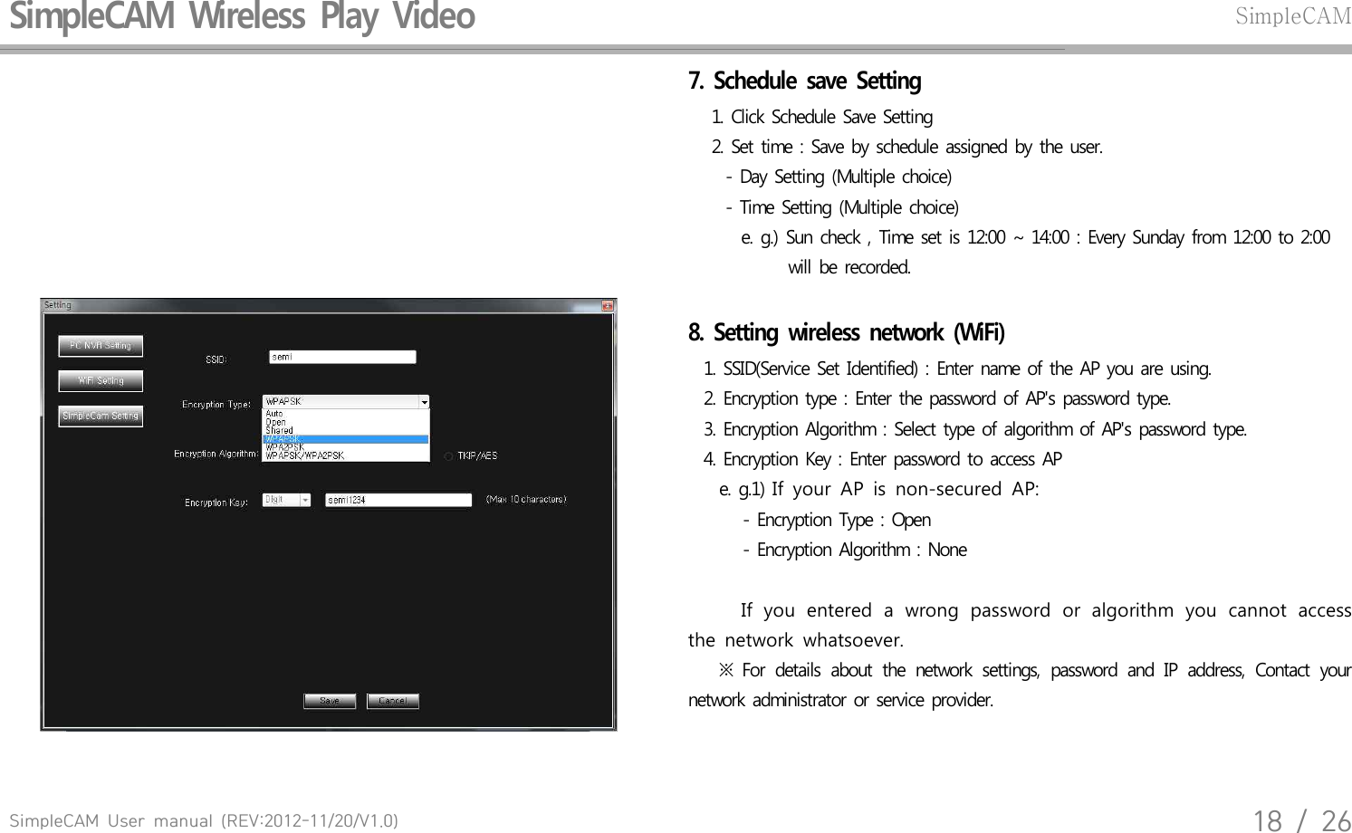 SimpleCAM  User  manual  (REV:2012-11/20/V1.0)18  /  26SimpleCAM  Wireless  Play  Video SimpleCAM7.  Schedule  save  Setting    1. Click  Schedule  Save  Setting     2. Set  time  : Save  by schedule  assigned  by  the user.       - Day Setting  (Multiple  choice)       - Time  Setting  (Multiple  choice)         e. g.)  Sun  check  , Time  set is 12:00  ~  14:00  : Every  Sunday  from  12:00  to 2:00               will  be recorded.8.  Setting  wireless  network  (WiFi)   1.  SSID(Service  Set  Identified)  : Enter  name  of  the AP you  are  using.  2.  Encryption  type  : Enter  the password  of  AP's  password  type.  3.  Encryption  Algorithm  : Select  type  of  algorithm  of AP's  password  type.   4.  Encryption  Key  : Enter  password  to access  AP     e. g.1) If  your  AP  is  non-secured  AP:        - Encryption  Type  : Open        - Encryption  Algorithm  : None     If  you  entered  a  wrong  password  or  algorithm  you  cannot  access the  network  whatsoever.      ※  For  details  about  the  network  settings,  password  and  IP  address,  Contact  your network  administrator  or service  provider.