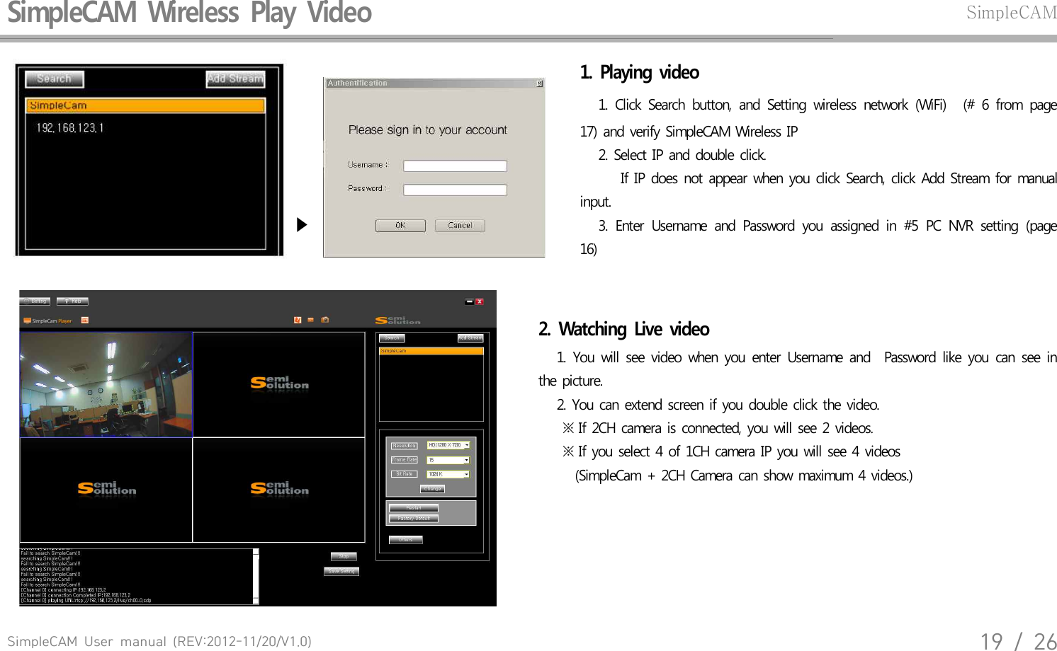 SimpleCAM  User  manual  (REV:2012-11/20/V1.0)19  /  26SimpleCAM  Wireless  Play  Video SimpleCAM  ▶  1.  Playing  video     1.  Click  Search  button,  and  Setting  wireless  network  (WiFi)   (#  6  from  page 17)  and  verify  SimpleCAM  Wireless  IP    2. Select  IP  and  double  click.     If  IP  does  not  appear  when  you  click  Search,  click  Add  Stream  for  manual input.       3.  Enter  Username  and  Password  you  assigned  in  #5  PC  NVR  setting  (page 16) 2.  Watching  Live  video    1.  You  will  see  video  when  you  enter  Username  and    Password  like  you  can  see  in the  picture.    2. You  can  extend  screen  if  you  double  click  the  video.     ※ If 2CH  camera  is connected,  you  will see 2 videos.     ※ If you  select  4 of 1CH  camera  IP you  will see  4 videos       (SimpleCam  + 2CH Camera  can show  maximum  4 videos.)