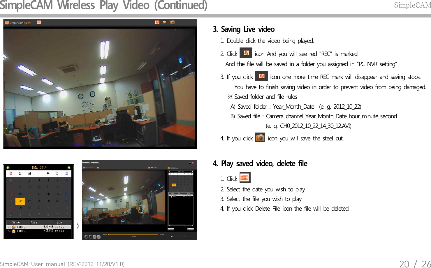 SimpleCAM  User  manual  (REV:2012-11/20/V1.0)20  /  26SimpleCAM  Wireless  Play  Video  (Continued)SimpleCAM3.  Saving  Live  video    1. Double  click the  video  being  played.    2. Click   icon  And  you  will  see  red  "REC"  is marked      And  the file will be saved  in a  folder  you  assigned  in &ldquo;PC  NVR  setting&rdquo;    3. If you  click   icon  one more  time  REC  mark  will  disappear  and  saving  stops.       You  have  to finish  saving  video  in order  to prevent  video  from  being  damaged.       ※ Saved  folder  and  file  rules        A) Saved  folder  : Year_Month_Date  (e. g.  2012_10_22)        B) Saved  file : Camera  channel_Year_Month_Date_hour_minute_second                      (e.  g. CH0_2012_10_22_14_30_12.AVI)    4. If you  click   icon  you will  save  the  steel  cut.  》 4.  Play  saved  video,  delete  file     1. Click       2. Select  the  date  you  wish  to play    3. Select  the  file  you wish  to  play    4. If you  click Delete  File  icon the  file will  be deleted.