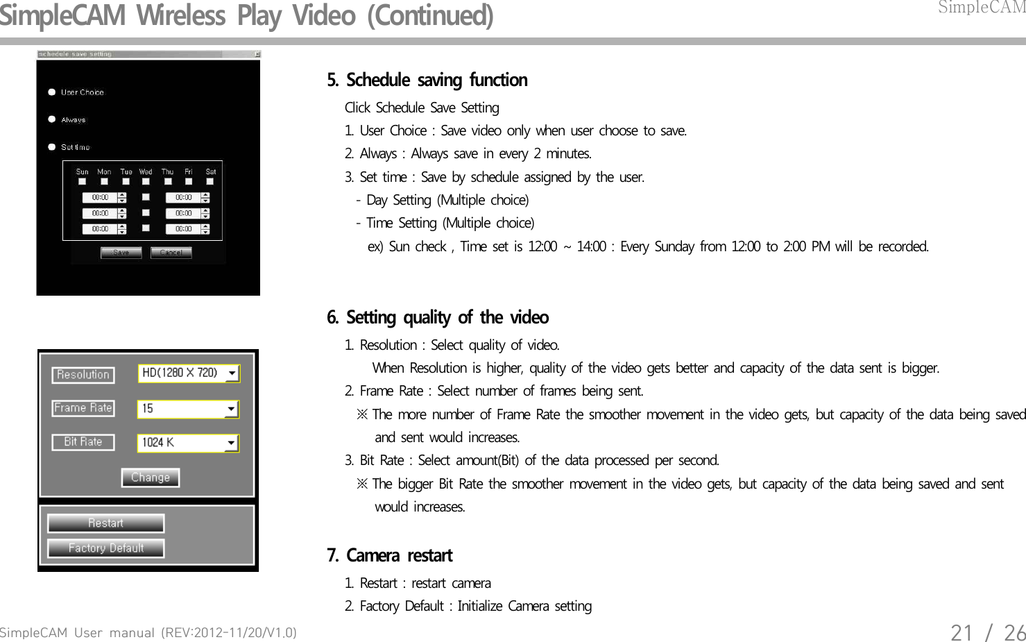 SimpleCAM  User  manual  (REV:2012-11/20/V1.0)21  /  26SimpleCAM  Wireless  Play  Video  (Continued)SimpleCAM5.  Schedule  saving  function   Click  Schedule  Save  Setting    1. User  Choice  : Save  video  only  when  user  choose  to save.   2. Always  : Always  save  in every  2 minutes.   3. Set time  : Save  by  schedule  assigned  by the user.       - Day  Setting  (Multiple  choice)       - Time  Setting  (Multiple  choice)         ex)  Sun  check  , Time  set is 12:00  ~ 14:00  : Every  Sunday  from  12:00  to  2:00  PM will  be  recorded.6.  Setting  quality  of  the  video   1. Resolution  : Select  quality  of  video.      When  Resolution  is higher,  quality  of the video  gets  better  and  capacity  of the data  sent  is bigger.   2. Frame  Rate : Select number  of  frames  being  sent.      ※ The  more  number  of Frame  Rate  the  smoother  movement  in the  video  gets,  but  capacity  of  the data  being  saved         and  sent  would  increases.   3. Bit Rate  : Select  amount(Bit)  of the  data  processed  per  second.       ※ The  bigger  Bit Rate the  smoother  movement  in the  video  gets, but  capacity  of the  data  being  saved  and  sent         would  increases.   7.  Camera  restart   1. Restart  : restart  camera   2. Factory  Default  : Initialize  Camera  setting 