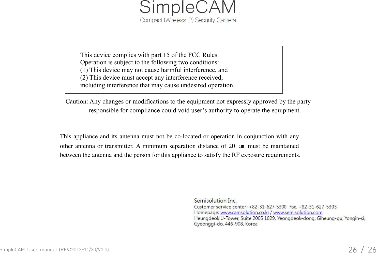 SimpleCAM  User  manual  (REV:2012-11/20/V1.0)26  /  26This device complies with part 15 of the FCC Rules. Operation is subject to the following two conditions: (1) This device may not cause harmful interference, and (2) This device must accept any interference received, including interference that may cause undesired operation. Caution: Any changes or modifications to the equipment not expressly approved by the party responsible for compliance could void user&rsquo;s authority to operate the equipment. This appliance and its antenna must not be co-located or operation in conjunction with any other antenna or transmitter. A minimum separation distance of 20  ㎝  must be maintained between the antenna and the person for this appliance to satisfy the RF exposure requirements. 