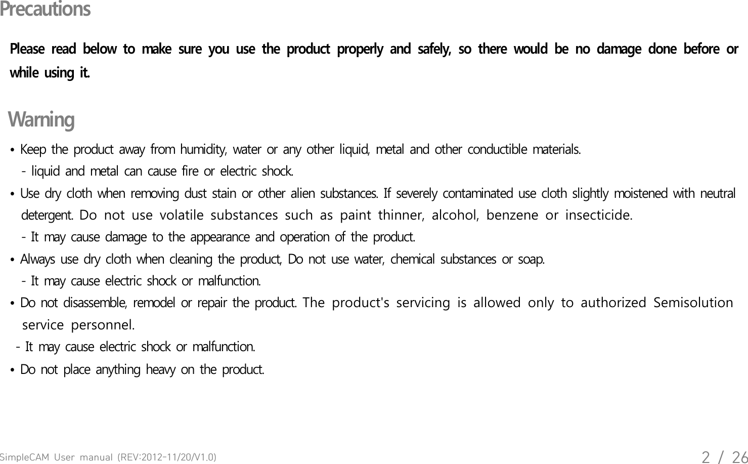 SimpleCAM  User  manual  (REV:2012-11/20/V1.0)2  /  26PrecautionsPlease  read  below  to  make  sure  you  use  the  product  properly  and  safely,  so  there  would  be  no  damage  done  before  or while  using  it.   Warning&bull;  Keep  the  product  away  from  humidity,  water  or  any  other  liquid,  metal  and  other  conductible  materials.  - liquid  and  metal  can  cause  fire  or  electric  shock. &bull;  Use  dry  cloth  when  removing  dust  stain  or  other  alien  substances.  If  severely  contaminated  use  cloth  slightly  moistened  with  neutral   detergent. Do  not  use  volatile  substances  such  as  paint  thinner,  alcohol,  benzene  or  insecticide.  - It may  cause  damage  to  the  appearance  and  operation  of  the  product. &bull;  Always  use  dry  cloth  when  cleaning  the  product,  Do  not  use  water,  chemical  substances  or  soap.   - It may  cause  electric  shock  or  malfunction.&bull;  Do  not  disassemble,  remodel  or  repair  the  product. The  product's  servicing  is  allowed  only  to  authorized  Semisolution   service  personnel.  - It  may  cause  electric  shock  or  malfunction.&bull;  Do  not  place  anything  heavy  on  the  product.