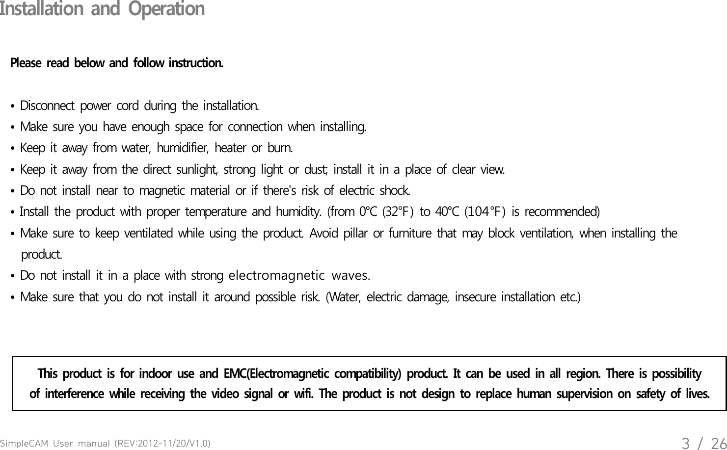 SimpleCAM  User  manual  (REV:2012-11/20/V1.0)3  /  26Installation  and  OperationPlease  read  below  and  follow  instruction. &bull; Disconnect  power  cord  during  the  installation. &bull; Make  sure  you  have  enough  space  for  connection  when  installing.&bull; Keep  it  away  from  water,  humidifier,  heater  or  burn. &bull; Keep  it  away  from  the  direct  sunlight,  strong  light  or  dust;  install  it in a place  of  clear  view.&bull; Do  not  install  near  to magnetic  material  or if  there's  risk  of  electric  shock.&bull; Install  the  product  with  proper  temperature  and  humidity.  (from  0&deg;C  (32℉) to  40&deg;C  (104℉) is  recommended) &bull; Make  sure  to keep  ventilated  while  using  the  product.  Avoid  pillar  or furniture  that  may  block  ventilation,  when  installing  the   product.   &bull; Do  not  install  it  in  a place  with  strong electromagnetic  waves.&bull; Make  sure  that  you  do  not  install  it  around  possible  risk.  (Water,  electric  damage,  insecure  installation  etc.)  This  product  is  for  indoor  use  and  EMC(Electromagnetic  compatibility)  product.  It  can  be  used  in  all  region.  There  is  possibilityof  interference  while  receiving  the  video  signal  or  wifi.  The  product  is  not  design  to  replace  human  supervision  on  safety  of  lives.   