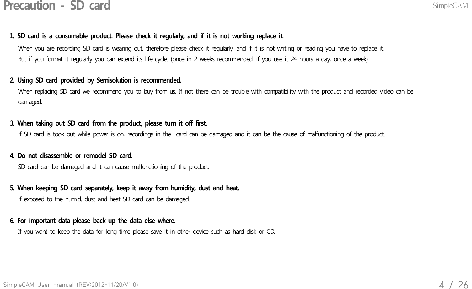 SimpleCAM  User  manual  (REV:2012-11/20/V1.0)4  /  26Precaution  -  SD  cardSimpleCAM1.  SD  card  is  a  consumable  product.  Please  check  it  regularly,  and  if  it  is  not  working  replace  it.   When  you  are  recording  SD card  is  wearing  out.  therefore  please  check  it regularly,  and  if it is not  writing  or  reading  you  have  to replace  it.    But if you  format  it regularly  you can  extend  its life cycle.  (once  in 2  weeks  recommended.  if you  use  it 24 hours  a  day, once  a week)   2.  Using  SD  card  provided  by  Semisolution  is  recommended.   When  replacing  SD  card  we  recommend  you  to buy  from  us. If not there  can  be trouble  with  compatibility  with  the product  and  recorded  video  can  be    damaged. 3.  When  taking  out  SD  card  from  the  product,  please  turn  it  off  first.    If SD card  is took  out  while  power  is on,  recordings  in the   card  can  be damaged  and  it can be the cause  of malfunctioning  of the  product.     4.  Do  not  disassemble  or  remodel  SD  card.   SD card  can  be damaged  and  it  can  cause  malfunctioning  of the  product. 5.  When  keeping  SD  card  separately,  keep  it  away  from  humidity,  dust  and  heat.   If exposed  to  the  humid,  dust  and  heat  SD card  can be  damaged.6.  For  important  data  please  back  up  the  data  else  where.   If you want  to keep  the  data  for long  time  please  save  it in  other  device  such  as hard  disk  or CD.