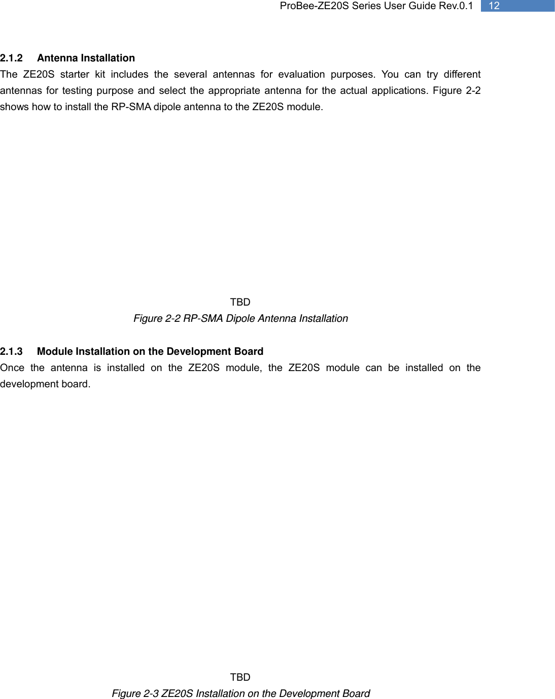   12 ProBee-ZE20S Series User Guide Rev.0.12.1.2 Antenna Installation The ZE20S starter kit includes the several antennas for evaluation purposes. You can try different antennas for testing purpose and select the appropriate antenna for the actual applications. Figure 2-2 shows how to install the RP-SMA dipole antenna to the ZE20S module.            TBD Figure 2-2 RP-SMA Dipole Antenna Installation  2.1.3  Module Installation on the Development Board Once the antenna is installed on the ZE20S module, the ZE20S module can be installed on the development board.                    TBD Figure 2-3 ZE20S Installation on the Development Board 