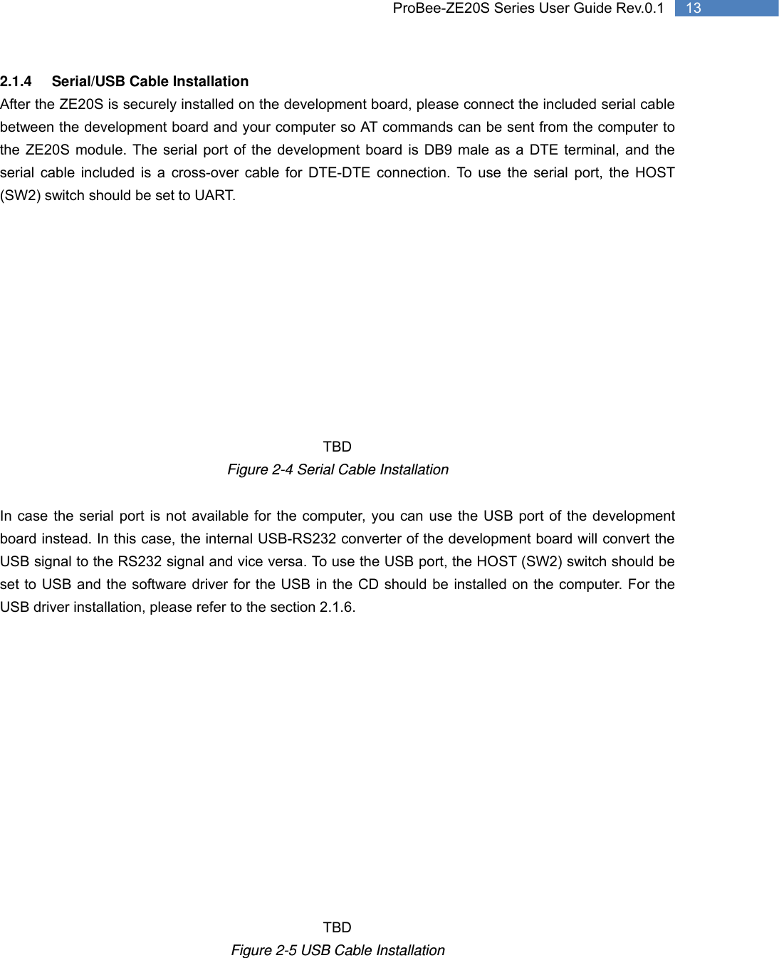   13 ProBee-ZE20S Series User Guide Rev.0.12.1.4 Serial/USB Cable Installation After the ZE20S is securely installed on the development board, please connect the included serial cable between the development board and your computer so AT commands can be sent from the computer to the ZE20S module. The serial port of the development board is DB9 male as a DTE terminal, and the serial cable included is a cross-over cable for DTE-DTE connection. To use the serial port, the HOST (SW2) switch should be set to UART.           TBD Figure 2-4 Serial Cable Installation  In case the serial port is not available for the computer, you can use the USB port of the development board instead. In this case, the internal USB-RS232 converter of the development board will convert the USB signal to the RS232 signal and vice versa. To use the USB port, the HOST (SW2) switch should be set to USB and the software driver for the USB in the CD should be installed on the computer. For the USB driver installation, please refer to the section 2.1.6.              TBD Figure 2-5 USB Cable Installation 