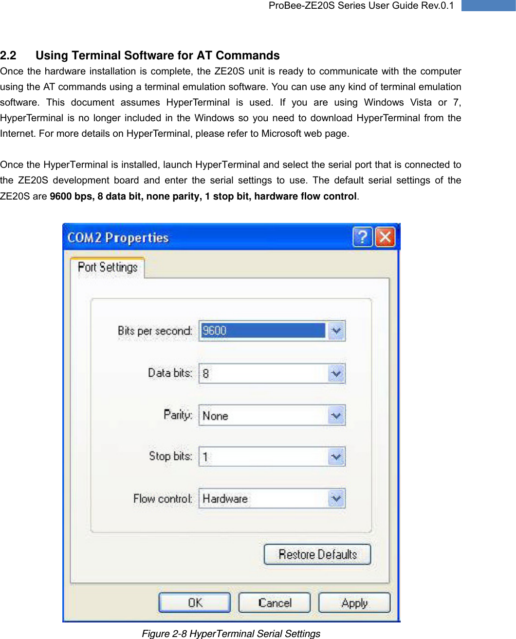   15 ProBee-ZE20S Series User Guide Rev.0.12.2  Using Terminal Software for AT Commands Once the hardware installation is complete, the ZE20S unit is ready to communicate with the computer using the AT commands using a terminal emulation software. You can use any kind of terminal emulation software. This document assumes HyperTerminal is used. If you are using Windows Vista or 7, HyperTerminal is no longer included in the Windows so you need to download HyperTerminal from the Internet. For more details on HyperTerminal, please refer to Microsoft web page.  Once the HyperTerminal is installed, launch HyperTerminal and select the serial port that is connected to the ZE20S development board and enter the serial settings to use. The default serial settings of the ZE20S are 9600 bps, 8 data bit, none parity, 1 stop bit, hardware flow control.   Figure 2-8 HyperTerminal Serial Settings 