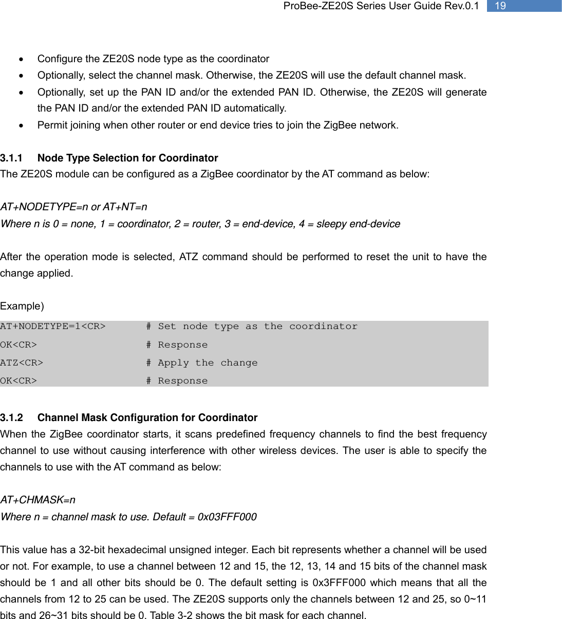   19 ProBee-ZE20S Series User Guide Rev.0.1•  Configure the ZE20S node type as the coordinator •  Optionally, select the channel mask. Otherwise, the ZE20S will use the default channel mask. •  Optionally, set up the PAN ID and/or the extended PAN ID. Otherwise, the ZE20S will generate the PAN ID and/or the extended PAN ID automatically. •  Permit joining when other router or end device tries to join the ZigBee network.    3.1.1  Node Type Selection for Coordinator The ZE20S module can be configured as a ZigBee coordinator by the AT command as below:  AT+NODETYPE=n or AT+NT=n Where n is 0 = none, 1 = coordinator, 2 = router, 3 = end-device, 4 = sleepy end-device  After the operation mode is selected, ATZ command should be performed to reset the unit to have the change applied.  Example) AT+NODETYPE=1&lt;CR&gt;    # Set node type as the coordinator OK&lt;CR&gt;        # Response ATZ&lt;CR&gt;          # Apply the change OK&lt;CR&gt;      # Response  3.1.2  Channel Mask Configuration for Coordinator When the ZigBee coordinator starts, it scans predefined frequency channels to find the best frequency channel to use without causing interference with other wireless devices. The user is able to specify the channels to use with the AT command as below:  AT+CHMASK=n Where n = channel mask to use. Default = 0x03FFF000  This value has a 32-bit hexadecimal unsigned integer. Each bit represents whether a channel will be used or not. For example, to use a channel between 12 and 15, the 12, 13, 14 and 15 bits of the channel mask should be 1 and all other bits should be 0. The default setting is 0x3FFF000 which means that all the channels from 12 to 25 can be used. The ZE20S supports only the channels between 12 and 25, so 0~11 bits and 26~31 bits should be 0. Table 3-2 shows the bit mask for each channel.  