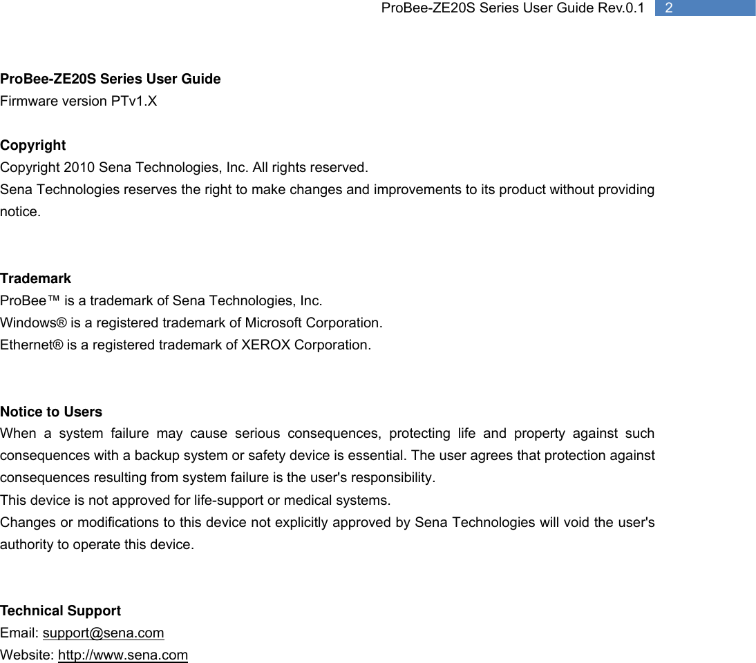   2 ProBee-ZE20S Series User Guide Rev.0.1ProBee-ZE20S Series User Guide Firmware version PTv1.X  Copyright Copyright 2010 Sena Technologies, Inc. All rights reserved. Sena Technologies reserves the right to make changes and improvements to its product without providing notice.   Trademark ProBee™ is a trademark of Sena Technologies, Inc. Windows® is a registered trademark of Microsoft Corporation. Ethernet® is a registered trademark of XEROX Corporation.   Notice to Users When a system failure may cause serious consequences, protecting life and property against such consequences with a backup system or safety device is essential. The user agrees that protection against consequences resulting from system failure is the user&apos;s responsibility. This device is not approved for life-support or medical systems. Changes or modifications to this device not explicitly approved by Sena Technologies will void the user&apos;s authority to operate this device.   Technical Support Email: support@sena.com Website: http://www.sena.com     