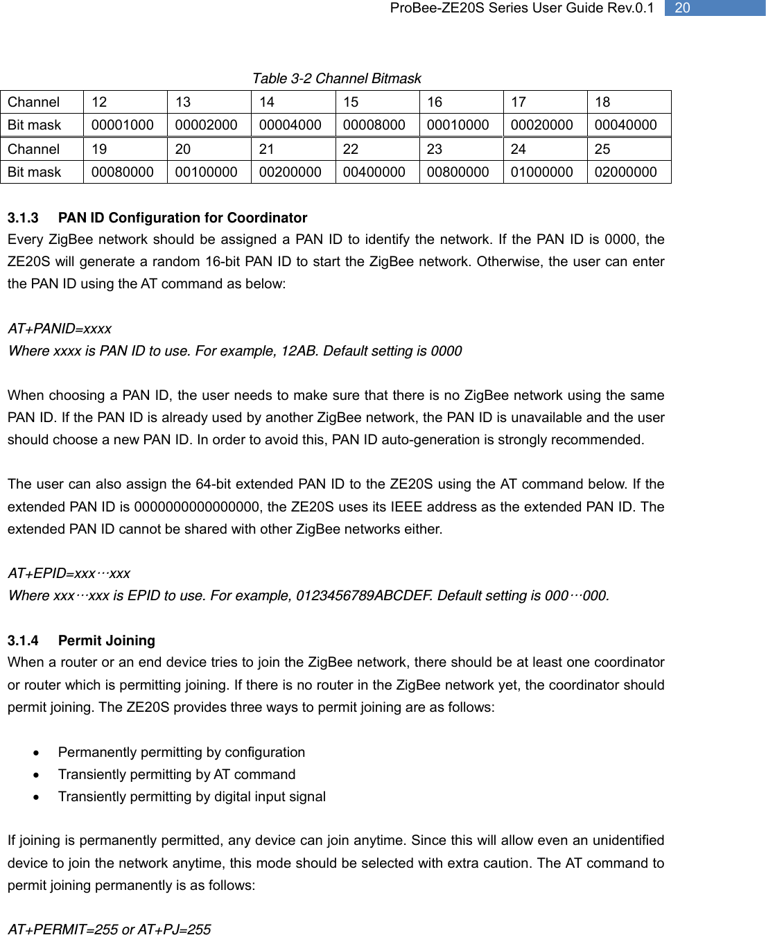   20 ProBee-ZE20S Series User Guide Rev.0.1Table 3-2 Channel Bitmask Channel 12 13 14 15 16 17 18 Bit mask  00001000 00002000 00004000 00008000 00010000 00020000 00040000 Channel 19 20 21 22 23 24 25 Bit mask  00080000 00100000 00200000 00400000 00800000 01000000 02000000  3.1.3  PAN ID Configuration for Coordinator Every ZigBee network should be assigned a PAN ID to identify the network. If the PAN ID is 0000, the ZE20S will generate a random 16-bit PAN ID to start the ZigBee network. Otherwise, the user can enter the PAN ID using the AT command as below:  AT+PANID=xxxx Where xxxx is PAN ID to use. For example, 12AB. Default setting is 0000  When choosing a PAN ID, the user needs to make sure that there is no ZigBee network using the same PAN ID. If the PAN ID is already used by another ZigBee network, the PAN ID is unavailable and the user should choose a new PAN ID. In order to avoid this, PAN ID auto-generation is strongly recommended.    The user can also assign the 64-bit extended PAN ID to the ZE20S using the AT command below. If the extended PAN ID is 0000000000000000, the ZE20S uses its IEEE address as the extended PAN ID. The extended PAN ID cannot be shared with other ZigBee networks either.    AT+EPID=xxx…xxx Where xxx…xxx is EPID to use. For example, 0123456789ABCDEF. Default setting is 000…000.  3.1.4 Permit Joining  When a router or an end device tries to join the ZigBee network, there should be at least one coordinator or router which is permitting joining. If there is no router in the ZigBee network yet, the coordinator should permit joining. The ZE20S provides three ways to permit joining are as follows:  •  Permanently permitting by configuration •  Transiently permitting by AT command •  Transiently permitting by digital input signal  If joining is permanently permitted, any device can join anytime. Since this will allow even an unidentified device to join the network anytime, this mode should be selected with extra caution. The AT command to permit joining permanently is as follows:  AT+PERMIT=255 or AT+PJ=255 