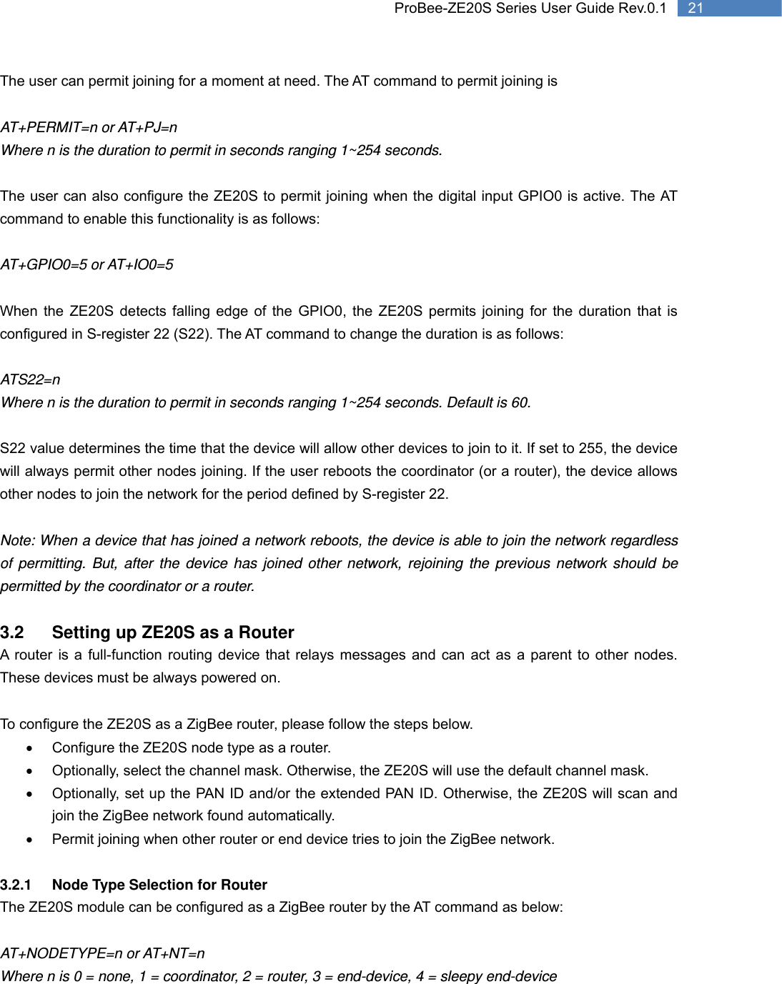   21 ProBee-ZE20S Series User Guide Rev.0.1The user can permit joining for a moment at need. The AT command to permit joining is    AT+PERMIT=n or AT+PJ=n Where n is the duration to permit in seconds ranging 1~254 seconds.  The user can also configure the ZE20S to permit joining when the digital input GPIO0 is active. The AT command to enable this functionality is as follows:  AT+GPIO0=5 or AT+IO0=5  When the ZE20S detects falling edge of the GPIO0, the ZE20S permits joining for the duration that is configured in S-register 22 (S22). The AT command to change the duration is as follows:  ATS22=n     Where n is the duration to permit in seconds ranging 1~254 seconds. Default is 60.   S22 value determines the time that the device will allow other devices to join to it. If set to 255, the device will always permit other nodes joining. If the user reboots the coordinator (or a router), the device allows other nodes to join the network for the period defined by S-register 22.  Note: When a device that has joined a network reboots, the device is able to join the network regardless of permitting. But, after the device has joined other network, rejoining the previous network should be permitted by the coordinator or a router.    3.2  Setting up ZE20S as a Router A router is a full-function routing device that relays messages and can act as a parent to other nodes. These devices must be always powered on.  To configure the ZE20S as a ZigBee router, please follow the steps below. •  Configure the ZE20S node type as a router. •  Optionally, select the channel mask. Otherwise, the ZE20S will use the default channel mask. •  Optionally, set up the PAN ID and/or the extended PAN ID. Otherwise, the ZE20S will scan and join the ZigBee network found automatically. •  Permit joining when other router or end device tries to join the ZigBee network.    3.2.1  Node Type Selection for Router The ZE20S module can be configured as a ZigBee router by the AT command as below:  AT+NODETYPE=n or AT+NT=n Where n is 0 = none, 1 = coordinator, 2 = router, 3 = end-device, 4 = sleepy end-device 