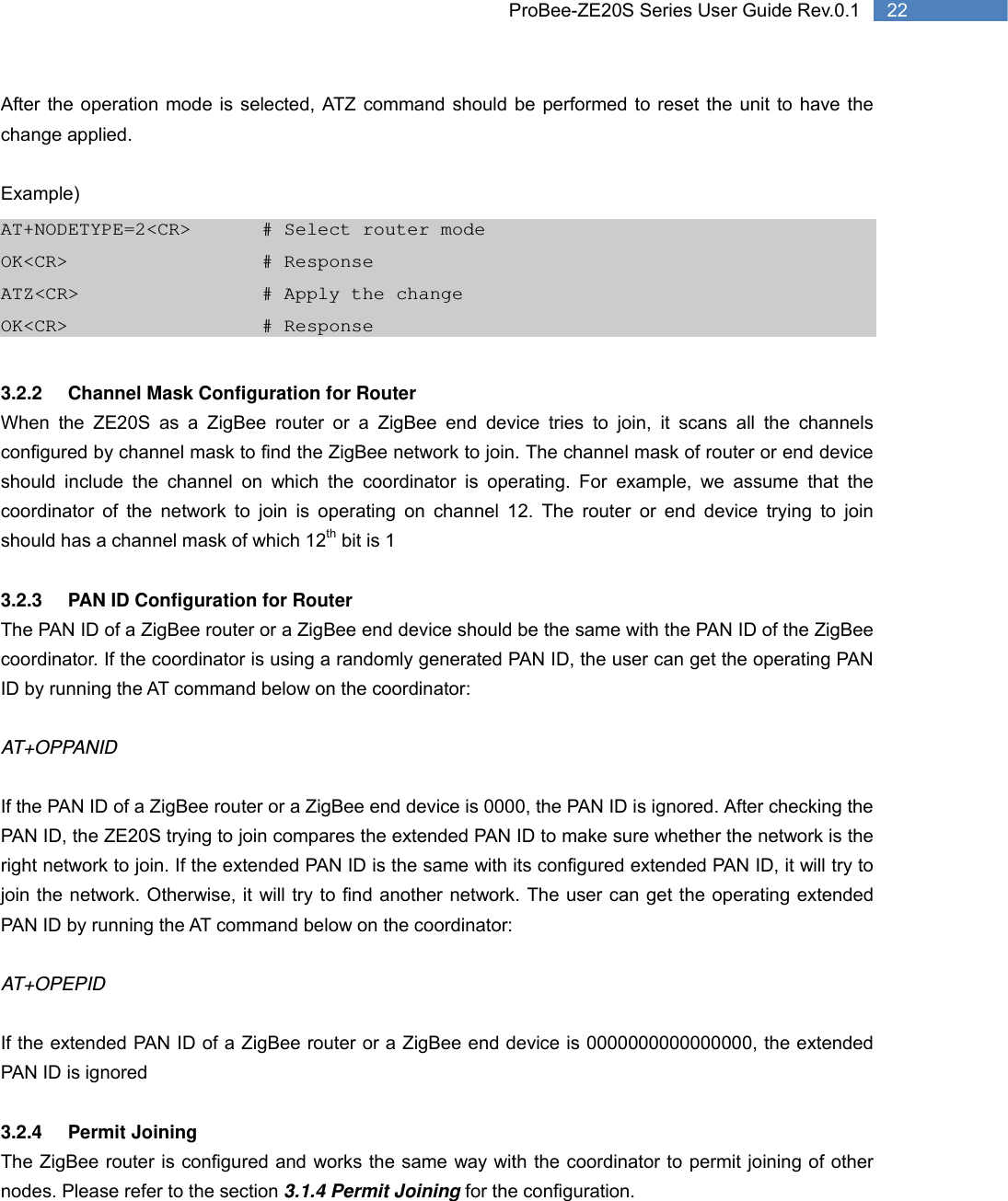   22 ProBee-ZE20S Series User Guide Rev.0.1After the operation mode is selected, ATZ command should be performed to reset the unit to have the change applied.  Example) AT+NODETYPE=2&lt;CR&gt;    # Select router mode OK&lt;CR&gt;        # Response ATZ&lt;CR&gt;          # Apply the change OK&lt;CR&gt;      # Response  3.2.2  Channel Mask Configuration for Router When the ZE20S as a ZigBee router or a ZigBee end device tries to join, it scans all the channels configured by channel mask to find the ZigBee network to join. The channel mask of router or end device should include the channel on which the coordinator is operating. For example, we assume that the coordinator of the network to join is operating on channel 12. The router or end device trying to join should has a channel mask of which 12th bit is 1  3.2.3  PAN ID Configuration for Router The PAN ID of a ZigBee router or a ZigBee end device should be the same with the PAN ID of the ZigBee coordinator. If the coordinator is using a randomly generated PAN ID, the user can get the operating PAN ID by running the AT command below on the coordinator:  AT+OPPANID  If the PAN ID of a ZigBee router or a ZigBee end device is 0000, the PAN ID is ignored. After checking the PAN ID, the ZE20S trying to join compares the extended PAN ID to make sure whether the network is the right network to join. If the extended PAN ID is the same with its configured extended PAN ID, it will try to join the network. Otherwise, it will try to find another network. The user can get the operating extended PAN ID by running the AT command below on the coordinator:  AT+OPEPID  If the extended PAN ID of a ZigBee router or a ZigBee end device is 0000000000000000, the extended PAN ID is ignored  3.2.4 Permit Joining  The ZigBee router is configured and works the same way with the coordinator to permit joining of other nodes. Please refer to the section 3.1.4 Permit Joining for the configuration.  