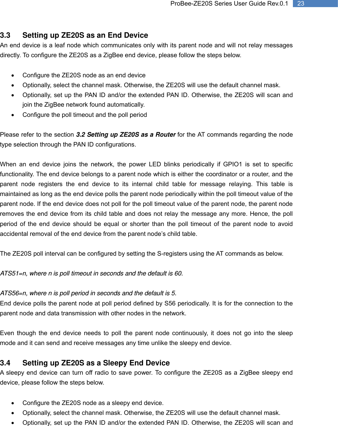   23 ProBee-ZE20S Series User Guide Rev.0.13.3  Setting up ZE20S as an End Device An end device is a leaf node which communicates only with its parent node and will not relay messages directly. To configure the ZE20S as a ZigBee end device, please follow the steps below.  •  Configure the ZE20S node as an end device •  Optionally, select the channel mask. Otherwise, the ZE20S will use the default channel mask. •  Optionally, set up the PAN ID and/or the extended PAN ID. Otherwise, the ZE20S will scan and join the ZigBee network found automatically. •  Configure the poll timeout and the poll period  Please refer to the section 3.2 Setting up ZE20S as a Router for the AT commands regarding the node type selection through the PAN ID configurations.  When an end device joins the network, the power LED blinks periodically if GPIO1 is set to specific functionality. The end device belongs to a parent node which is either the coordinator or a router, and the parent node registers the end device to its internal child table for message relaying. This table is maintained as long as the end device polls the parent node periodically within the poll timeout value of the parent node. If the end device does not poll for the poll timeout value of the parent node, the parent node removes the end device from its child table and does not relay the message any more. Hence, the poll period of the end device should be equal or shorter than the poll timeout of the parent node to avoid accidental removal of the end device from the parent node’s child table.  The ZE20S poll interval can be configured by setting the S-registers using the AT commands as below.  ATS51=n, where n is poll timeout in seconds and the default is 60.  ATS56=n, where n is poll period in seconds and the default is 5. End device polls the parent node at poll period defined by S56 periodically. It is for the connection to the parent node and data transmission with other nodes in the network.  Even though the end device needs to poll the parent node continuously, it does not go into the sleep mode and it can send and receive messages any time unlike the sleepy end device.  3.4  Setting up ZE20S as a Sleepy End Device A sleepy end device can turn off radio to save power. To configure the ZE20S as a ZigBee sleepy end device, please follow the steps below.  •  Configure the ZE20S node as a sleepy end device. •  Optionally, select the channel mask. Otherwise, the ZE20S will use the default channel mask. •  Optionally, set up the PAN ID and/or the extended PAN ID. Otherwise, the ZE20S will scan and 